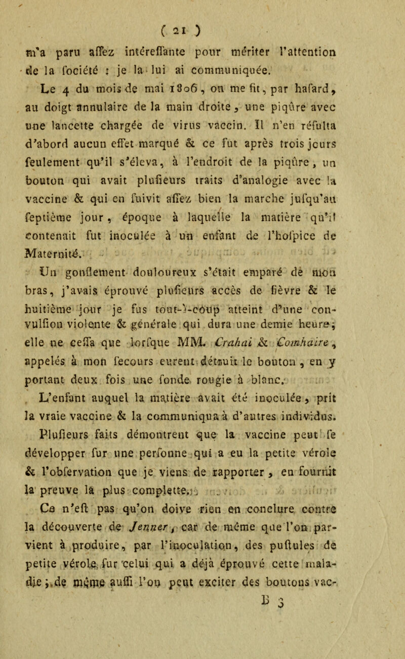 m*d, paru alTcz intéreflante pour mériter l'attention de la (bciété : je la lui ai communiquée. Le 4 du mois de mai 1806, on me fit, par hafard^ au doigt îtnnulaire de la main droite ^ une piqûre avec une lancette chargée de virus vaccin. Il n'en réfulta d'abord aucun effet marqué & ce fut après trois jours feulement qu'il s^éleva, à l'endroit de la piqûre, i\n bouton qui avait plufieurs traits d'analogie avec !a vaccine & qui en fuivit aflez bien la marche jufqu'aii feptième jour, époque à laquelle la matière qu'il contenait fut inoculée à un enfant de rhofpice de Maternité. Ihi gonflement douloureux s'était emparé de nioa bras, j'avais éprouvé plufieurs accès de fièvre & le huitième jour je fus tout-3«côup atteint d^une cou- vulfion violenta: & générale qui dura une demie heures elle nt ceîfa que lorfque MM. Crahai & Comhaire ^ appelés à mon fecours eurent-dét-iiuii le bouton ^ en jy portant deux fois une fonde^ rougie à blanc. L'enfant auquel la matière avait été inoculée > prit la vraie vaccine & la communiqua à d'autres individus. Plufieurs faits démontrent que la vaccine peut fe développer fur une perfonne qui a eu la petite vérole & l'obfervation que je viens de rapporter y en fournit îa preuve la plus complette. . Câ n'eft pas qu'on doive rien en conclure contre la découverte de Jenner jQ^x de même que l'oti. par- vient à produire, par l'inoculation, des pullules de petite vérole, fur'celui qui a déjà éprouvé cette mala- die ;,dç ni^Rie auffi l'on peut exciter à^s boutons vac- ^ 3