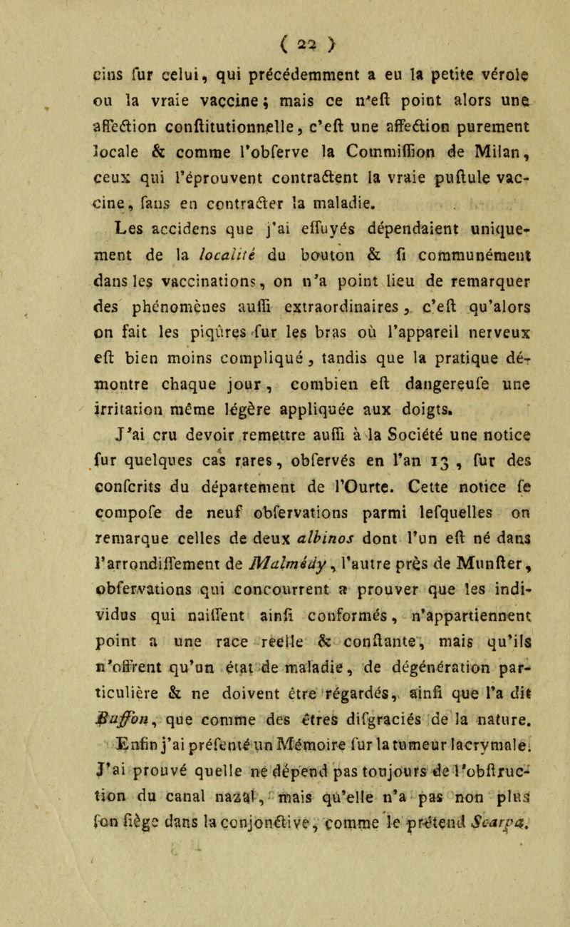 ( 2^ > cins fur celui, qui précédemment a eu la petite vérolç ou la vraie vaccine ; mais ce n-eft point alors une afFeftion conflitutionnelle^ c'eft une affeftion purement îocale & comme TobCerve la Commiffion de Milan, ceux qui l'éprouvent contraétent la vraie puftule vac- cine, fans en contrafter la maladie. Les accidens que j'ai effuyés dépendaient unique- ment de la localité du bouton & fi communément dans les vaccinations, on n'a point lieu de remarquer Aqs phénomènes auffi extraordinaires ^ c*eft qu'alors on fait les piqûres fur les bras où l'appareil nerveux eft bien moins compliqué ^ tandis que la pratique dé- montre chaque jour, combien eft dangereufe une irritation même légère appliquée aux doigts. J'ai cru devoir remettre aufîi à la Société une notice fur quelques cas rares, obfervés en Tan 13 , fur des eonfcrits du département de TOurte. Cette notice fe compofe de neuf observations parmi lefquelles on remarque celles de deux albinos dont Tun eft né dans Tarrondiflement de Malmédy ^ l'autre près de Munfter, obfervations qui concourrent a prouver que les indi- vidus qui nailTent ainfî conformés, n'appartiennent point a une race réelle & conftante, mais qu*ils n'oiÎTent qu'un état de maladie, de dégénération par- ticulière & ne doivent être régardés, ainfi que Ta ait ]^uffon^ que comme des êtres difgraciés de la nature. Enfin j'ai préfenté ivn Mérnoire fur la tumeur lacrymale- J'ai prouvé quelle ne dépend pas toujcfurs de l'obftxuc- tion du canal nazat, niais qu'elle n'a pas non plus fon fiège dans laçonjonftiye, comme le pr^étend So^rpa.