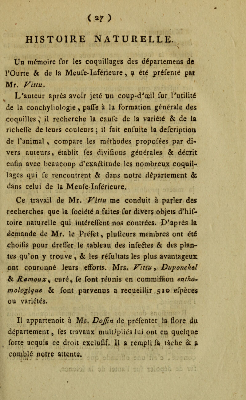 < 2? ) HISTOIRE NATURELLE. Un mémoire fur les coquillages des départemens de rOurte & de la Meufe-Inférieure, ^ été préfenié pat Mr. Fittu. L'auteur après avoir jeté un coup-d'œil fur Tutilité de la conchyliologie, paffe à la formation générale des coquilles ; il recherche la caufe de la variété & de la richefle de leurs couleurs ; il fait enfuite la defcription de l'animal , compare les méthodes propofées par di-» vers auteurs, établit fes divifions générales & décrit enfin avec beaucoup d'exaélitude les nombreux coquil- lages qui fe rencontrent & dans notre département & dans celui de la Meufe-Inférieure. Ce travail de Mr. yittu me conduit à parler des recherches que la fociété a faites fur divers objets d'hif- toire naturelle qui intéreffent nos contrées. D'après la demande de Mr. le Préfet, plufieurs membres ont été choifis pour drefler le tableau des infeéles & des plan- tes qu'on y trouve, & les réfultats les plus avantageux ont couronné leurs efforts. Mrs. Vittu^ Duponchel & Rumoux^ curé, fe font réunis en commiffion entha^ mologique & font parvenus a recueillir 510 efpècçi ou variétés. Il appartenoit à Mr. Dojfin de préfenter la flore du département, fes travaux iiiuUJpliés lui ont en quelque forte acquis ce droit excluiif. Il a rempli ft lâche & ^ comblé noire attente.