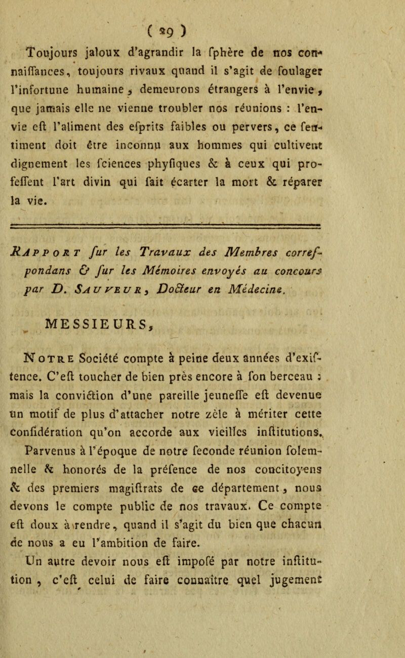 ( ^9 ) Toujours jaloux d'agrandir la fphère de nos con^ nailTances, toujours rivaux quand il s'agit de foulager l'infortune humaine 5 demeurons étrangers à l'envie, que jamais elle ne vienne troubler nos réunions : l'en- vie eft l'aliment des efprits faibles ou pervers, ce feit- timent doit être inconnu aux hommes qui cultivent dignement les fciences phyfiques & à ceux qui pro- feffent l'art divin qui fait écarter la mort & réparer la vie. Rapport fur les Travaux des Membres corref* pondans & fur les Mémoires envoyés au concours par D. SauVEURy DoSteur en Médecine. MESSIEURS, Notre Société compte à peine deux années d'exif- tence. C'eft toucher de bien près encore à fon berceau 5 mais la conviétion d'une pareille jeuneffe eft devenue lin motif de plus d'attacher notre zèle à mériter cette confidération qu'on accorde aux vieilles inflitutions^ Parvenus à l'époque de notre féconde réunion folem- nelle h. honorés de la préfence de nos concitoyens h des premiers magiftrats de ce département, nous devons le compte public de nos travaux* Ce compte eft doux à^rendre, quand il s'agit du bien que chacun de nous a eu l'ambition de faire. Un autre devoir nous eft impofé par notre inftitu- tion , c'eft celui de faire connaître quel jugement