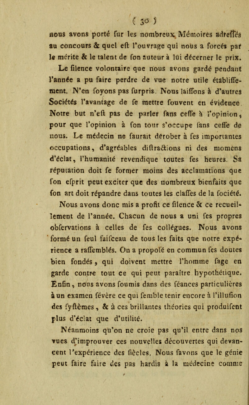 nous avons porté fur les nombreux Mémoires adfefîes au concours & quel eft Touvrage qui nous a forcés paf le mérite & le talent de fon auteur à lui décerner le prix» Le filence volontaire que nous avons gardé pendant Tannée a pu faire perdre de vue notre utile établiffe- ment. N'en foyons pas furpris. Nous laifTons à d'autres Sociétés Tavaniage de fe mettre fouvent en évidence. Notre but n'eft pas de parler fans ceffe à Topinion^ pour que Topinion à fon tour s'occupe fans cefTe de nous. Le médecin ne faurait dérober à fes importantes occupations, d'agréables difiraftions ni des momens d'éclat, l'humanité revendique toutes fes heures. Sa réputation doit fe fornier moins des acclamations que fon efprit peut exciter que des nombreux bienfaits que fon art doit répandre dans toutes les clafTes de la fociété. Nous avons donc mis a profit ce filence & ce recueil* îement de l'année. Chacun de nous a uni fes propres obfervations à celles de fes collègues. Nous avons formé un feul faifceau de tous les faits qtie notre expé* rience a raflemblés. On a propofé en commun fes doutes bien fondés 5 qui doivent mettre l'homme fage en garde contre tout ce qui peut paraître hypothétique* Enfin, no^us avons foumis dans des féances particulières à un examen févère ce qui femble tenir encore à l'illufion des fyftèmes , & à cq& brillantes théories qui produifent plus d'éclat que d'utilité. Néanmoins qu'on ne croie pas qu'il entre dans nos vues djimprouver ces nouvelles découvertes qui devan- cent Texpérience des fiècles. Nous favons que le génie peut faire ftiire des pas hardis à la médecine comme