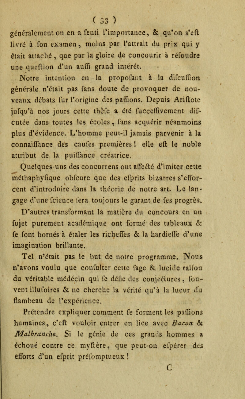 généralement on en a fenti Timportance, & qu'on s*eft livré à Ton examen, moins par l'attrait du prix qui y était attaché, que par la gloire de concourir à réfoudre une queftion d'un aufli grand intérêt. Notre intention en la propofant à la dlfcuflîori générale n'était pas fans doute de provoquer de nou- veaux débats fur l'origine des paffions. Depuis Ariftote jufqu'à nos jours cette thèfe a été fucceffivement dif- cutée dans toutes les écoles, fans acquérir néanmoins plus d'évidence. L'homme peut-il jamais parvenir à la connailTance des caufes premières ! elle eft le noble attribut de la puiffance créatrice. Quelques-uns des concurrens ont affefté d'imiter cette méthaphyfique obfcure que des efprits bizarres s'efFor- cent d'introduire dans la théorie de notre art. Le lan- gage d'une fcience fera toujours le garant de fes progrès. D'autres transformant la matière du concours en un fujet purement académique ont formé des tableaux & fe font bornés à étaler les richefies & la hardieffe d'une imagination brillante. Tel n'était pas le but de notre programme. Nous n'avons voulu que confulter cette fage & lucide raifon du véritable médecin qui fe délie des conjectures, fou- vent illufoires & ne cherche la vérité qu'à la lueur du flambeau de l'expérience. Prétendre expliquer comment fe forment les partions humaines, c'eft vouloir entrer en lice avec Bacon & Malbranche. Si le génie de ces grands hommes a échoué contre ce mytlère, que peut-on efpérer des efforts d'un efprit préfomptueux ! C