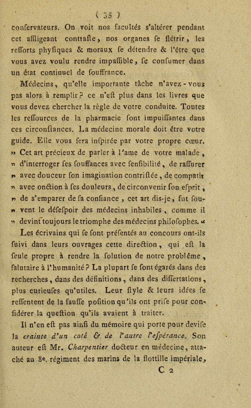 ' tonfervateurs. On voit nos facultés s'altérer pendant cet affligeant conttafle^ nos organes fe flétrir 5 les relTorts phyfiques & moraux fe détendre & l*étre que vous avez voulu rendre impaffible, fe confumer dans un état continuel de foufFrance. Médecins, qu'elle importante tâche n'avez-vous pas alors à remplir? ce n'eft plus dans les livres que vous devez chercher la règle de votre conduite. Toutes les reffources de la pharmacie font impuiflantes dans ces circonftances. La médecine morale doit être votre guide. Elle vous fera infpirée par votre propre cœur. 35 Cet art précieux de parler à Tame de votre malade , î*) d'interroger fes foufFances avec fenfibilité , de raffurer 9> avec douceur fon imagination contriflée , de compatit n avec onélion à fes douleurs , de circonvenir fon efprit ^ r> de s'emparer de fa confiance , cet art dis-je, fut fou- f* vent le défefpoir des médecins inhabiles , comme il T» devint'toujours le triomphe des médecins philofopbes. te Les écrivains qui fe font préfentés au concours ont-ils fuivi dans leurs ouvrages cette direftion, qui efl la feule propre à rendre la folution de notre problème^ falutaire à l'humanité? La plupart fe font égarés dans des recherches , dans des définitions, dans des difiertations, plus curieufes qu'utiles. Leur flyle & leurs idées fe reflentent de la fauffe pofition qu'ils ont prife pour con-. fidérer la queftion qu'ils avaient à traiter. Il n'en efl pas ainfi du mémoire qui porte pour devife la crainte d^un coté & de Vautre refpérance. Son auteur eft Mr. Charpentier dofteur en médecine, atta- ché au 8e. régiment des marins de la flottille impériale^ C 2
