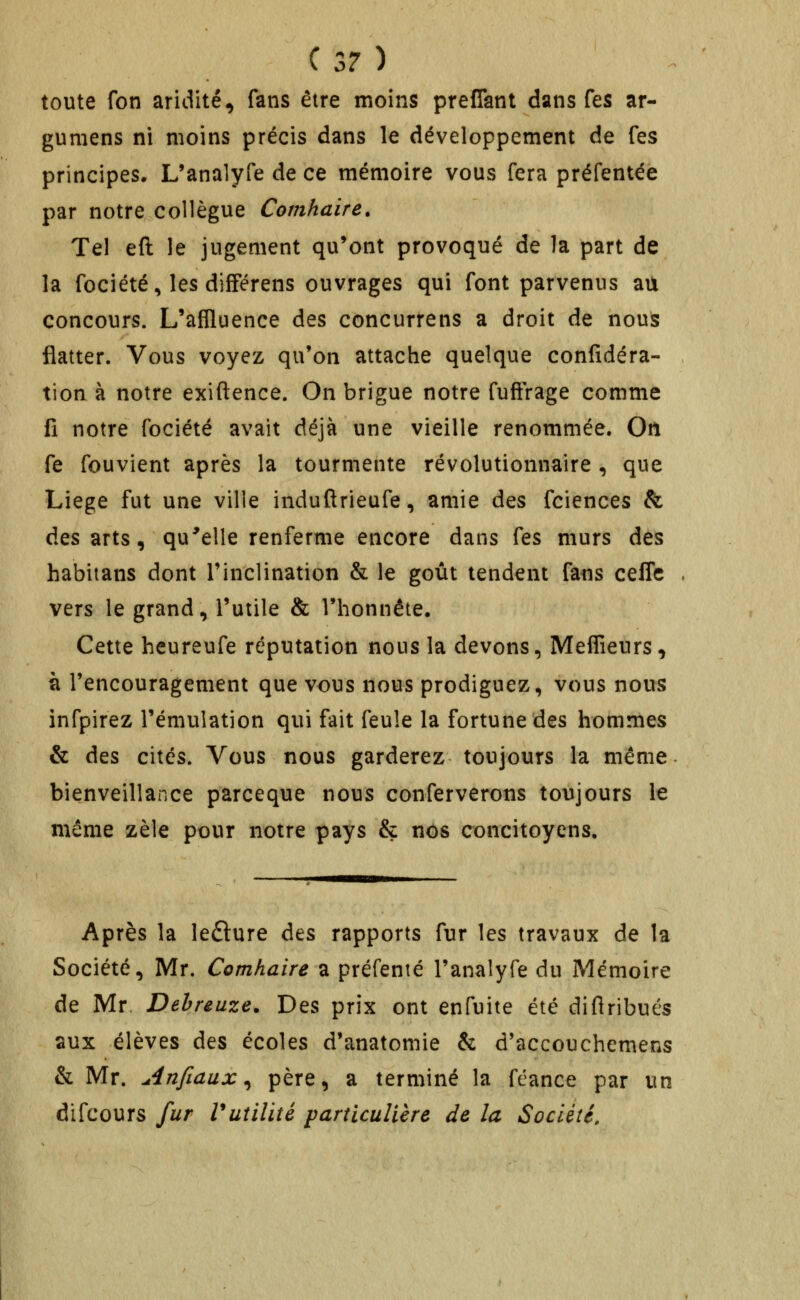 toute fon aridité, fans être moins prefTant dans fes ar- gumens ni moins précis dans le développement de fes principes. L'analyfe de ce mémoire vous fera préfentée par notre collègue Comhaire. Tel eft le jugement qu'ont provoqué de la part de la fociété, les difFérens ouvrages qui font parvenus au concours. L'aflluence des concurrens a droit de nous flatter. Vous voyez qu'on attache quelque confidéra- tion à notre exiftence. On brigue notre fuftrage comme fi notre fociété avait déjà une vieille renommée. On fe fouvient après la tourmente révolutionnaire , que Liège fut une ville induflrieufe, amie des fciences & des arts, qu'elle renferme encore dans fes murs des habiians dont Tinclination & le goût tendent fans ceffe vers le grand, l'utile & l'honnête. Cette heureufe réputation nous la devons, Meffieurs, à l'encouragement que vous nous prodiguez, vous nous infpirez l'émulation qui fait feule la fortune des hommes & des cités. Vous nous garderez toujours la même bienveillance parceque nous conferverons toujours le même zèle pour notre pays & nos concitoyens. Après la ledlure des rapports fur les travaux de la Société, Mr, Comhaire a préfenté l'analyfe du Mémoire de Mr. Dehreuze. Des prix ont enfuite été diflribués aux élèves des écoles d'anatomie & d'accouchemens & Mr. Anfiaux ^ père, a terminé la féance par un difcours fur Vutilité particulière de la Société.