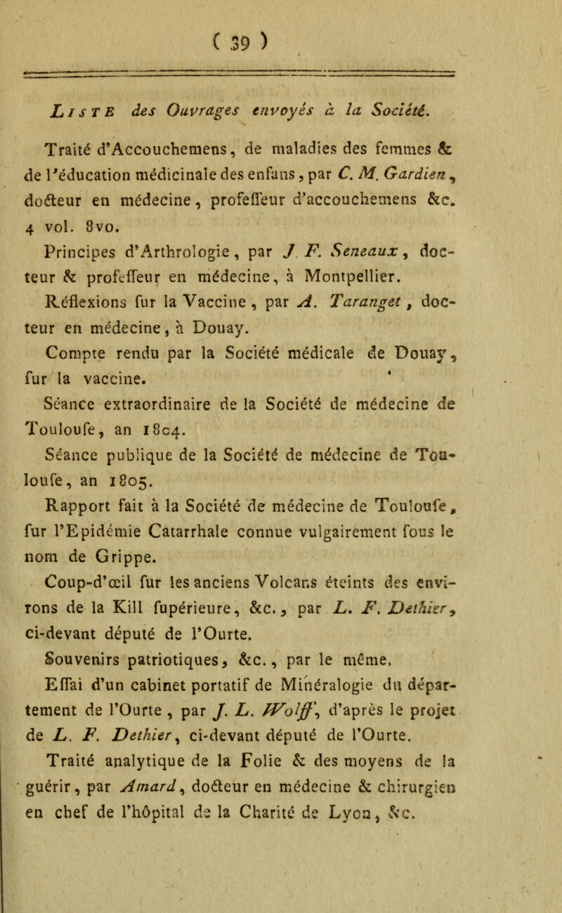 Liste des Ouvrages envoyés à la Société. Traité d'Accouchemens, de maladies des femmes & de réducation médicinale des enfaiis 5 par C. M. Gardien , doéleur en médecine, profefieur d'accouchemens &c. 4 vol. 8vo. Principes d'Arthroîogie, par J F. Seneaux ^ doc- teur h profefieur en médecine, à Montpellier. Réflexions fur la Vaccine , par A. Taranget, doc- teur en médecine, h Douay. Compte rendu par la Société médicale de Douay^, fur la vaccine. Séance extraordinaire de la Société de médecine de Touloufe, an 1804. Séance publique de la Société de médecine de Toa- loufe, an 1805. Rapport fait à la Société de médecine de Touloufe, fur l'Epidémie Catarrhale connue vulgairement fous le nom de Grippe. Coup-d'œil fur les anciens Volcans éteints â^s envi- rons de la Kill fupérieure, &c.^ par L. F. Dethier^ ci-devant député de l'Ourte. Souvenirs patriotiques, &c., par le même, Effai d'un cabinet portatif de Minéralogie du dépar- tement de rOurte , par /. L. fVolff\ d'après le projet de L. F, Dethier^ ci-devant député de l'Ourte. Traité analytique de la Folie & des moyens de la guérir, par Atnard^ dofteur en médecine & chirurgien en chef de l'hôpital de la Charité de Lyoa^ &c.