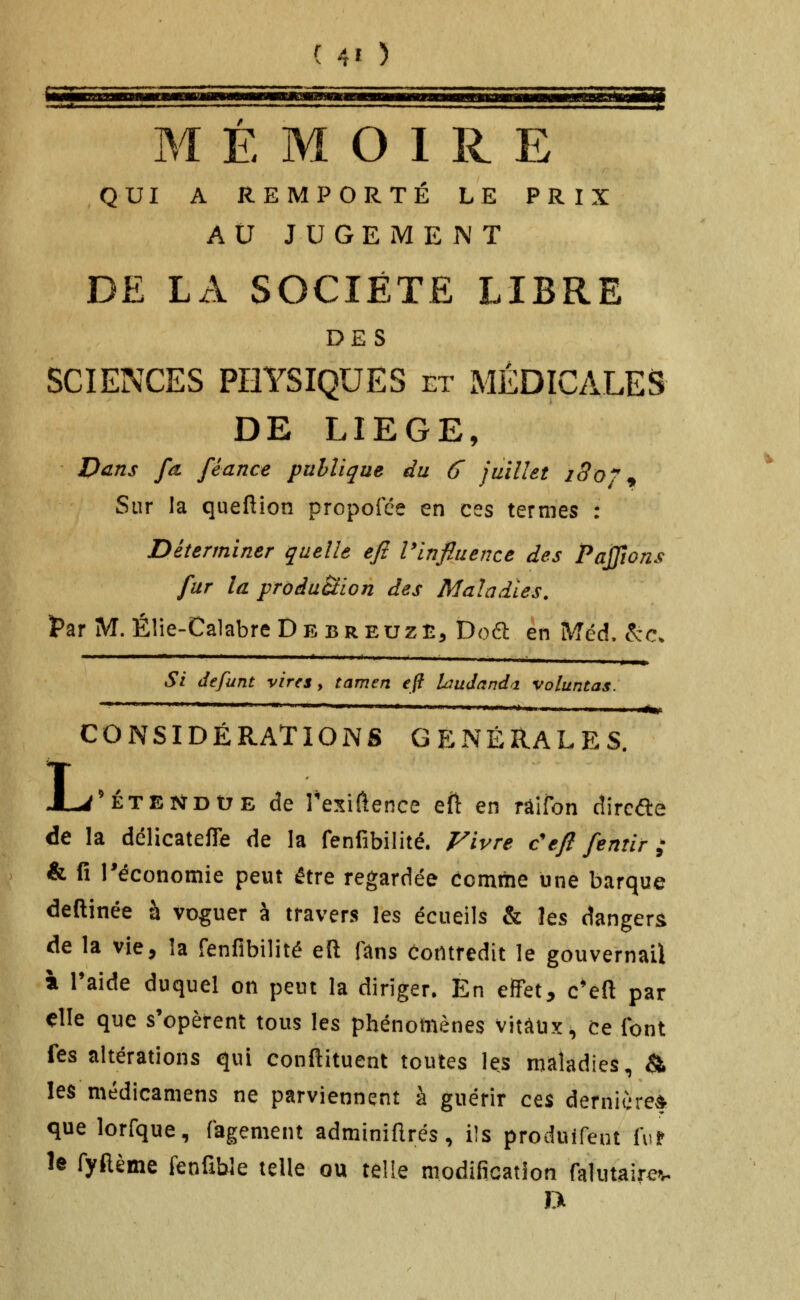 ( 4' > MÉMOIRE QUI A REMPORTÉ LE PRIX AU JUGEMENT DE LA SOCIÉTÉ LIBRE DES SCIENCES PHYSIQUES et MÉDICALES DE LIEGE, Dans fû, féance publique du 6 juillet 180^^ Sur la queftion propofée en ces termes : Déterminer quelle efi Vinfiuence des Pajjîons fur la production des Maladies. Par M. Élie-CalabreDEBREUZÈ, Dod en Méd. ^c. Si défunt vires, tamen eft Liudand^i voluntas. '  ■■'■ ■ -■ ■ ■■■'*■—■■ ■' ' i^. CONSIDÉRATIONS GÉNÉRALES, L 'ÉTENDUE de rexifitence eft en râifon dircifle de la délicatefle de la fenfibilité. Fivre c'efl fentir; & fi l'économie peut être regardée comthe une barque deftinée à voguer à travers les écueils & les dangers de la vie, la fenfibilité eft fans Contredit le gouvernail à l'aide duquel on peut la diriger. En effet, c'eft par elle que s'opèrent tous les phénotnènes vitaux. Ce font fes altérations qui conftituent toutes les maladies, ^ les médicamens ne parviennent à guérir c^% demicre* que lorfque, fagement adminiftrés, ils produifeut fur le fyftème fenfîble telle ou telie modification falutairev