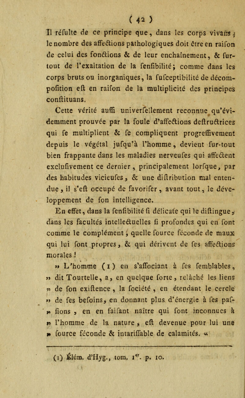 ( 40 II réfulte de ce pHncipe que, dans les corps vivafîs ^ le nombre des afFeftions pathologiques doit être en raifon de celui des fondions & de leur enchaînement, & fur- tout de Texaltation de la fenfibilité; comme dans les corps bruts ou inorganiques, la fufceptibilité de décom- pofition eft en raifon de la multiplicité des principes conftituans. Cette vérité aufli univerfellement reconnue qu'évi- demment prouvée par la foule d'afFeftions deftruftrices qui fe multiplient & fe compliquent progreffivement depuis le végétal jufqu'à Thomme, devient fur-tout bien frappante dans les maladies nerveufes qui afFedent exclufivement ce dernier, principalement lorfque, par Aes habitudes vicieufes^ & une diflribution mal enten- due ^ il s'eft occupé de favorifer, avant tout, le déve- loppement de fon intelligence. En effet, dans la fenfibilité fi délicate qui le diftingue-r dans les facultés intelleâuelles fi profondes qui en font comme le complément, quelle fource féconde de maux qui lui font propres^ & qui dérivent de fes afFe<5lions morales ! >» L'homme (î) en s'alTociant à fes femblables, « dit Tourtelle, a, en quelque forte, relâché les liens ^•ï de fon exiftence , la fociété , en étendant le cercle 99 de fes befoins, en donnant plus d'énergie à Cqs paf- y> fions 5 en en faifant naître qui font inconnues à r> l'homme de la nature, efl devenue pour lui une n fource féconde & intariffable de calamités, w (i) Élém. d'Hyg., tora. i*'- p. lo.