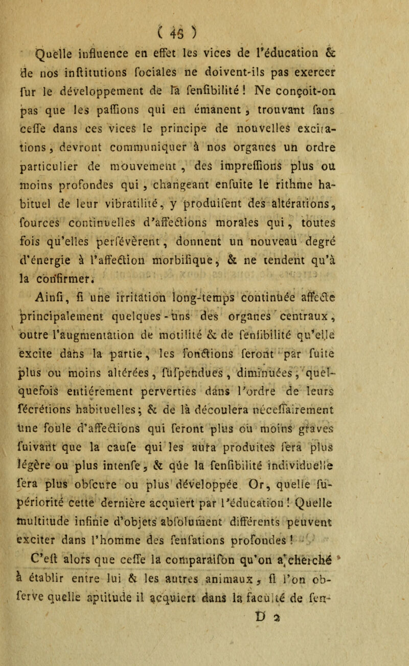 Quelle influence en effet les vices de Téducation & de nos inftitutions fociales ne doivent-ils pas exercer fur le développement de Ta fenfibilité ! Ne conçoit-on pas que les paffions qui eil émanent , trouvant fana cefTe dans ces vices le principe de nouvelles excita- tions, devront communiquer à nos organeâ un ordre particulier de mbuvemeut , deâ impreffions plus ou moins profondes qui 5 changeant enfuite le rithme ha- bituel de leur vibratilité, y produifent des altérations^ fources continuelles d'aifedions morales qui, toutes fois qu'elles perfévèrent, donnent un nouveau degrë d'énergie à l'affeétion morbifiquè^ & ne tendent qu'à la cbrifirmef. Ainfi, fi une irritaitiôn long-temps continuée affedé principalement quelques-tins des organes centraux ^ outre l'augmeniation de motilîté & de feniibilité qu^'eljé excite dans la partie^ les fondions feront ■ par fuite plus ou moins altérées, fùrpetidues , diminuées,'quel- quefois entièrement perverties dans l'ordre de leurs fécrétions habituelles; & de là découlera néceîTairement tine foule d'affeélibns qui feront plus ou moins gfave^ fuivaiit que la caufe qui les aufa produiteè fera plus légère ou plus intenfe^ & que la fenfibilité individuelle fera plus obfcure ou plus développée Or, quelle fu- périorité cette dernière acquiert par l'éducation! Quelle multitude infinie d'objets abfoluiiient différents peuvent exciter dans l'homme des fenfations profondes! C'ell alors que celTe la comparaifbn qu'on a^eheiché ■ à établir entre lui & les autres animaux 5 ft l'on ob- ferve quelle aptitude il acquiert dans la faculté de fen- D ^