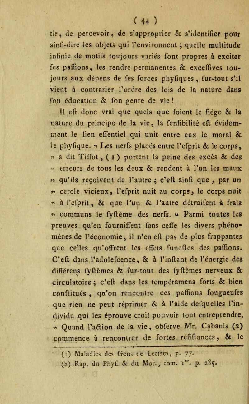 tir, de percevoir, de s'approprier & s'identifier pour ainfi-dire les objets qui Tenvironnent ; quelle multitude infinie de motifs toujours variés font propres à exciter fes paffions, les rendre permanentes & exceffives tou- jours aux dépens de fes forces phyfiques, fur-tout s'il vient à contrarier Tordre des lois de la nature dans fon éducation & fon genre de vie ! Il eft donc vrai que quels que foient le fiége & la nature du principe de la vie, la fenfibilité eft évidem- ment le lien effentiel qui unit entre eux le moral & le phyfique. r» Les nerfs placés entre Tefprit & le corps, '.•» a dit TilTot, ( i ) portent la peine des excès & des •»-) erreurs de tous les deux & rendent à Tun les maux 9y qu'ils reçoivent de l'autre ; c'eft ainfi que 3 par un j^ cercle vicieux, l'efprit nuit au corps3 le corps nuit -n à l'efprit, & que Tun & l'autre détruifent à frais ^•^ communs le fyftème des nerfs, u Parmi toutes les preuves qu'en fournilTent fans cefle les divers phéno- mènes de l'économie, il n'en eft pas de plus frappantes que celles qu'offrent les effets funeftes des pafifions. C'eft dans l'adolefcence, & à l'inftant de l'énergie des àifférens fyflèmes & fur-tout des fyftèmes nerveux & circulatoire ; c'eft dans les tempéramens forts & bien conftitués , qu'on rencontre ces paffions fougueufes que rien ne peut réprimer & à Taide defquelles l'in- dividu qui les éprouve croit pouvoir tout entreprendre, ^n Quand l'aftion de la vie, obferve Mr. Cabanis (2) commence à rencontrer de fortes réfiftançes, & le (î) Maladies des Gens de Lertres, p, 77. (:2) Rap. du Phyf. & du Mor., tom. i''. p. 2l?ç,
