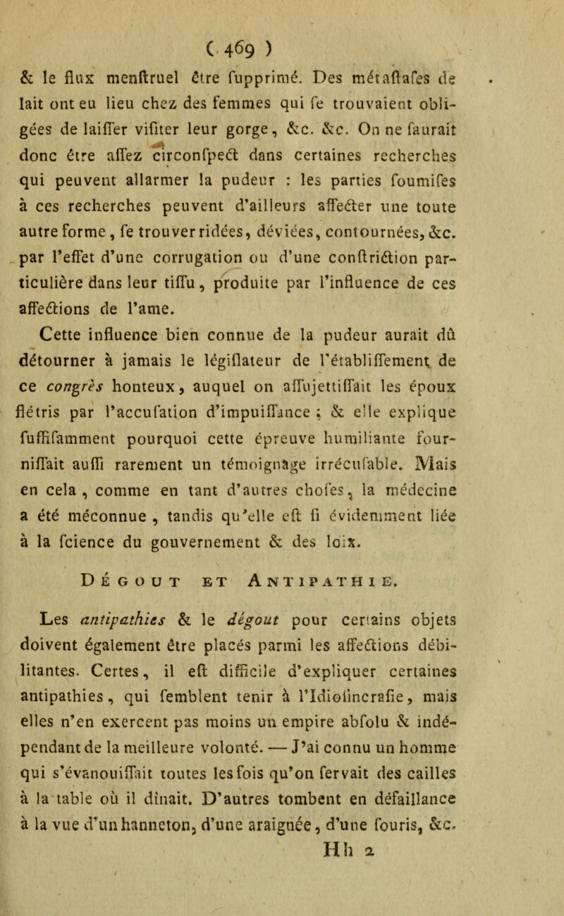 & le flux menftruel être fupprinié. Des métaftafes de lait ont eu lieu chez des femmes qui fe trouvaient obli- gées de laifTer vifiter leur gorge, &c. &:c. On ne faurait donc être aflez circonfped dans certaines recherches qui peuvent allarmer la pudeur : les parties foumifes à ces recherches peuvent d'ailleurs affeéler une toute autre forme, fe trouver ridées, déviées, contournées^&c. par l'effet d'une corrugation ou d'une conftriftion par- ticulière dans leur tiffu, produite par l'influence de ces affeûions de l'ame. Cette influence bien connue de la pudeur aurait dû détourner à jamais le légiflateur de rétabliflement. de ce congrès honteux, auquel on affujettiffait les époux flétris par l'accufation d'impuifl'ance ; & elle explique fuffifamment pourquoi cette épreuve humiliante four- niflait aufli rarement un témoigntige irrécufable. Mais en cela, comme en tant d'autres chofes^ la médecine a été méconnue , tandis qu'elle eft fi évidemment liée à la fcience du gouvernement & des loix. DÉGOÛT ET Antipathie. Les antipathies & le dégoût pour certains objets doivent également être placés parmi les affedlions débi- litantes. Certes, il eft difficile d'expliquer certaines antipathies, qui femblent tenir à ridiofincrafie, mais elles n'en exercent pas moins un empire abfolu & indé- pendant de la meilleure volonté. — J^ai connu un homme qui s'évanouiflait toutes les fois qu'on fervait des cailles à la table où il dînait. D'autres tombent en défaillance à la vue d'unhannetonj d'une araignée, d'une fouris, &c. Hh a