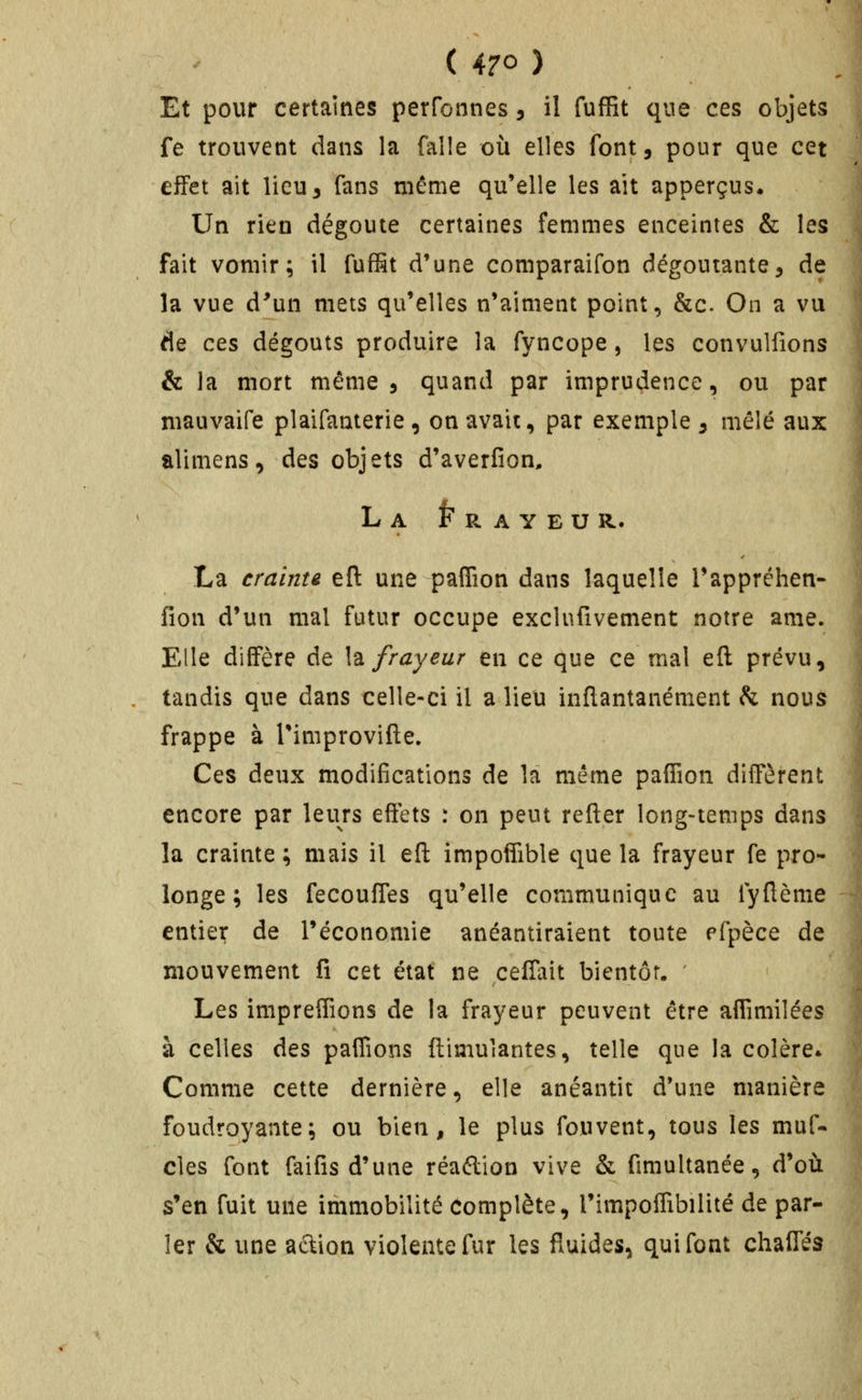 Et pour certaines perfonnes, il fufRt que ces objets l fe trouvent dans la falle où elles font, pour que cet effet ait lieu 3 fans même qu'elle les ait apperçus* \ Un rien dégoûte certaines femmes enceintes & les ^ fait vomir; il fufSt d'une comparaifon dégoûtante^ de : la vue d'un mets qu'elles n'aiment point, &c. On a vu ; de ces dégoûts produire la fyncope, les convulfions \ & la mort même 5 quand par imprudence, ou par ] niauvaife plaifanterie, on avait, par exemple ^ mêlé aux 1 alimens, des objets d'averfion, I l LaFrayeur. I La crainte eft une paflîon dans laquelle Tappréhen- j fîon d'un mal futur occupe exclnfivement notre ame. i Elle diffère de h frayeur en ce que ce mal eft prévu, j tandis que dans celle-ci il a lieu inftantanément k nous j frappe à Timprovifte. | Ces deux modifications de la même paffion diffèrent î encore par leurs effets : on peut refter long-temps dans i la crainte ; mais il eft impoffible que la frayeur fe pro- 4 longe; les fecouffes qu'elle communique au fyftème -| entier de l'économie anéantiraient toute pfpèce de ' mouvement fi cet état ne ceffait bientôt. ' ' | Les impreffions de la frayeur peuvent être aflîmilées | à celles des paflions ftimulantes, telle que la colère* i Comme cette dernière, elle anéantit d'une manière | foudroyante; ou bien, le plus fouvent, tous les muf- S clés font faifis d'une réaftion vive & fimultanée, d'oii :,, s'en fuit une immobilité Complète, l'impoifibilité de par- ^ 1er & une aétion violente fur les fluides, qui font chaffés j