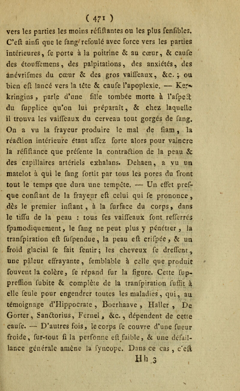 vers les parties les moins réfiftantes ou les plus fenfibîes. C'eft ainfi que le fang^'refoulé avec force vers les parties intérieures, fe porte à la poitrine & au cœur, & caufe des étouffemens, des palpitations, des anxiétés, des anévrifmes du cœur & des gros vailTeaux, &c. f ou bien eft lancé vers la tête & caufe Tapoplexie. — Ker^ kringins ^ parlée d'une fille tombée morte à Vafpeît du fupplice qu'on lui préparaît, & chez laquelle il trouva les vailTeaux du cerveau tout gorgés de fang. On a vu la frayeur produire le mal de fîam, la réaélion intérieure étant affez forte alors pour vaincre la réfiftance que préfente la contraftion de la peau & des capillaires artériels exhalans. Dehaen, a vu un matelot à qui le fang fortit par tous les pores du front tout le temps que dura une tempête. — Un effet pref^ que confiant de la frayeur eft celui qui fe prononce, dès le premier inftant , à la furface du corps, dans le tiffu de la peau : tous fes vaifTeauk font refferrés fpamodiquement, le fang ne peut plus y pénétrer^ la tranfpiration efl fufpendue, la peau efl crifpée, & un froid glacial fe fait fentir; les cheveux fe dreffent^ une pâleur effrayante, femblable k celle que produit fouvent la colère^ fe répand fur la figure. Cette fup- preffion fubite & complète de la tranfpiration fufîît à elle feule pour engendrer toutes les maladies, qui, au témoignage d'Hippocrate , Boerhaave , Haller , De Gorter, Sanftorius, Fernel, &c., dépendent de cette caufe. — D'autres fois, |ecorps fe couvre d'une fueur froide, fur-tout fi la perfonne efl faible, & une défail- lance générale amène la fyncope. Dans ce cas, c*ell Hh,3