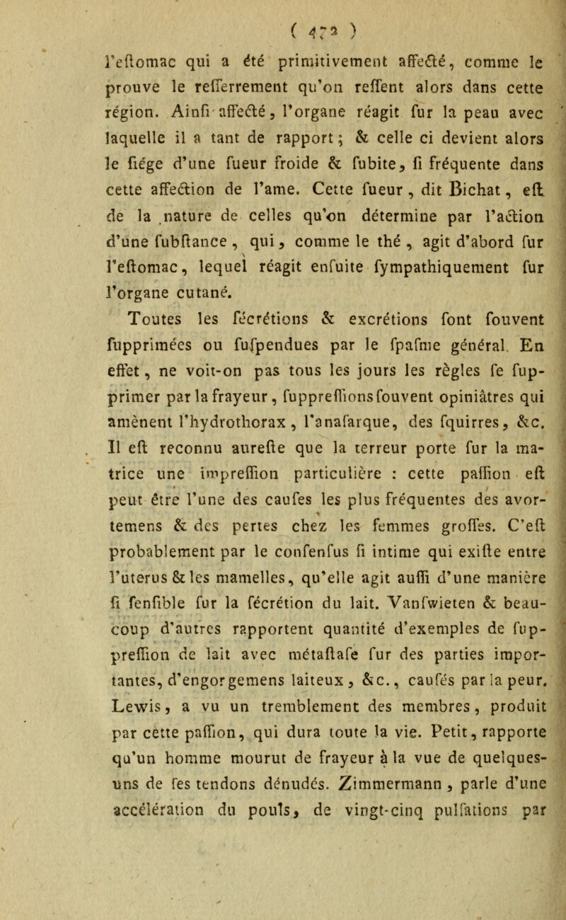 ( 4:^^- ) Teflomac qui a été primitivement affefté, comme îc prouve le refierrement qu'on reflent alors dans cette région. AinfrafFefté 5 l'organe réagit fur la peau avec laquelle il a tant de rapport ; & celle ci devient alors le fiége d'une fueur froide & fubite^ fi fréquente dans cette affeftion de Tame. Cette fueur, dit Bichat, eft de la nature de celles qu'on détermine par l'aftion d'une fubftance , qui, comme le thé , agit d'abord fur Teftomac, lequel réagit enfuite fympathiquement fur l'organe cutané. Toutes les fécrétions & excrétions font fouvent fupprimées ou fufpendues par le fpafme général En effet, ne voii-on pas tous les jours les règles fe fup- primer par la frayeur, fuppreflions fouvent opiniâtres qui amènent riiydrothorax, Tanafarque, des fquirres;, &c. Il eft reconnu aurefie que la terreur porte fur la ma- trice une impreffion particulière : cette palfion eft peut être l'une des caufes les plus fréquentes des avor- temens & des pertes chez les femmes grofles. C'eft probablement par le confenfus fi intime qui exitte entre l'utérus & les mamelles, qu'elle agit aufli d'une manière fi fenfible fur la fécrétion du lait. Vanfwieten & beau- coup d'autres rapportent quantité d'exemples de fup- prefiion de lait avec métaftafe fur des parties impor- tantes, d'engorgemens laiteux 5 &c., caufés par la peur. Lewis, a vu un tremblement des membres, produit par cette paffion, qui dura toute la vie. Petit, rapporte qu'un homme mourut de frayeur à la vue de queîques- \ins de Tes tendons dénudes. Zimmermann, parle d'une accélération du pouls, de vingt-cinq pulfations par