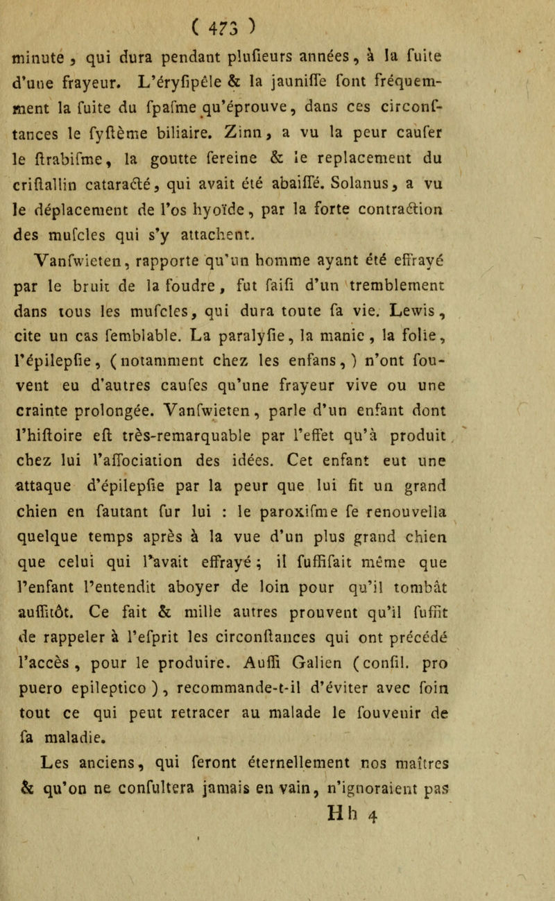 minute 3 qui dura pendant plufieurs années, à !a fuite d'une frayeur. L'éryfipêle & la jauniffe font fréquem- ment la fuite du fpafme qu'éprouve, dans ces circonf- tances le fyftème biliaire. Zinn, a vu la peur caufer le ftrabifme, la goutte fereine & le replacement du criflallin cataraélé, qui avait été abailTé. Solanus^ a vu le déplacement de Tos hyoïde, par la forte contraftion des mufcles qui s'y attachent. Vanfwieten, rapporte qu'un homme ayant été effrayé par le bruii de la foudre, fut faifi d'un tremblement dans tous les mufcles, qui dura toute fa vie. Lewis, cite un cas femblable. La paralyfie, la manie , la folie, répilepfie, (notamment chez les enfans,) n'ont fou- vent eu d'autres caufes qu'une frayeur vive ou une crainte prolongée. Vanfwieten, parle d'un enfant dont Thiftoire eft très-remarquable par l'effet qu'à produit chez lui l'afTociation des idées. Cet enfant eut une attaque d'épllepfie par la peur que lui fit un grand chien en fautant fur lui : le paroxifme fe renouvella quelque temps après à la vue d'un plus grand chien que celui qui Tavait effrayé ; il fuffifait même que l'enfant l'entendit aboyer de loin pour qu'il tombât auffiiôt. Ce fait & mille autres prouvent qu'il fuffit de rappeler à Tefprit les circonftances qui ont précédé l'accès, pour le produire. Auffi Galien (confil. pro puero epileptico ), recommande-t-il d'éviter avec foin tout ce qui peut retracer au malade le fouvenir de fa maladie. Les anciens, qui feront éternellement nos maîtres & qu'on ne confultera jamais en vain, n'ignoraient pas Hh 4