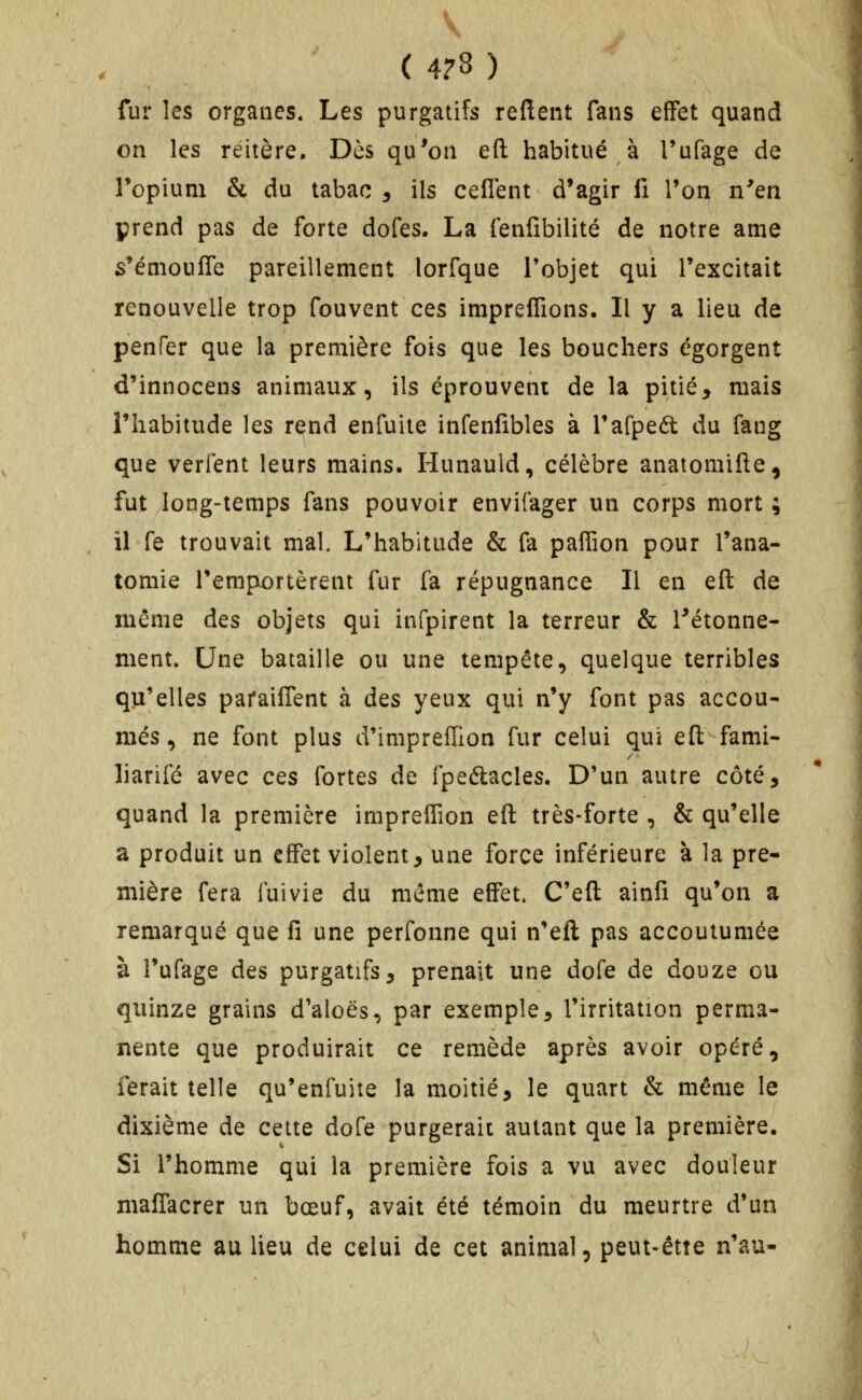 \ ( 4?8 ) fur les organes. Les purgatifs reftent fans effet quand on les reitère. Dès qu'on eft habitué à Tufage de Topium & du tabac ^ ils ceflent d'agir fi l'on n'en prend pas de forte dofes. La fenfibilité de notre ame s'émouffe pareillement lorfque l'objet qui l'excitait renouvelle trop fouvent ces impreflions. Il y a lieu de penfer que la première fois que les bouchers égorgent d'innocens animaux, ils éprouvent de la pitié^ mais l'habitude les rend enfuite infenfibles à rafpeét du fang que verfent leurs mains. Hunauld, célèbre anatomifte, fut long-temps fans pouvoir envifager un corps mort ; il fe trouvait mal L'habitude & fa pafiion pour l'ana- tomie remportèrent fur fa répugnance II en eft de même des objets qui infpirent la terreur & l^étonne- ment. Une bataille ou une tempête, quelque terribles qu'elles paraiflent à des yeux qui n'y font pas accou- més, ne font plus d'impreiïion fur celui qui eft fami- liarifé avec ces fortes de fpeélacles. D'un autre côté, quand la première impreffion eft très-forte , & qu'elle a produit un effet violent, une force inférieure à la pre- mière fera fuivie du même effet, C'eft ainfi qu'on a remarqué que fi une perfonne qui n'eft pas accoutumée à î'ufage des purgatifs, prenait une dofe de douze ou quinze grains d'aloës, par exemple, l'irritation perma- nente que produirait ce remède après avoir opéré, ferait telle qu'enfuite la moitié, le quart & même le dixième de cette dofe purgerait autant que la première. Si l'homme qui la première fois a vu avec douleur maffacrer un bœuf, avait été témoin du meurtre d'un homme au lieu de celui de cet animal, peut-êtîe n'au-
