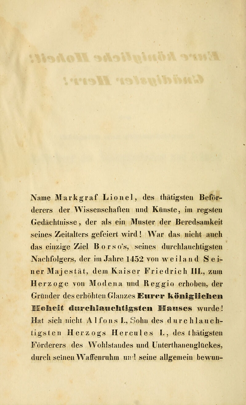 Name Markgraf Lionel, des tliätigsteii Beför- derers der Wissenscliafteu iiucl Künste, im regsten Gedächtnisse, der als ein Muster der Beredsamkeit seines Zeitalters gefeiert wird! War das nicht auch das einzige Ziel Bors o's, seines durchlauchtigsten Nachfolgers, der im Jahre 1452 von weiland Sei- ner Majestät, dem Kaiser Friedrich IIL, zum Herzoge von M o d e n a und R eg gi o erhohen, der Gründer des erhöhten Glanzes Enrei» liHiilglicIaeii If©lieft flsarelilgiMcMIgsteii Msawses wurde! Hat sich nicht A 1 fons 1., Sohn des durchlauch- tigsten Herzogs Hercules 1., des thätigsten Förderers des Wohlstandes und Unterthanenglückes, durch seinen WafFenruhm unl seine allgemein bewun-