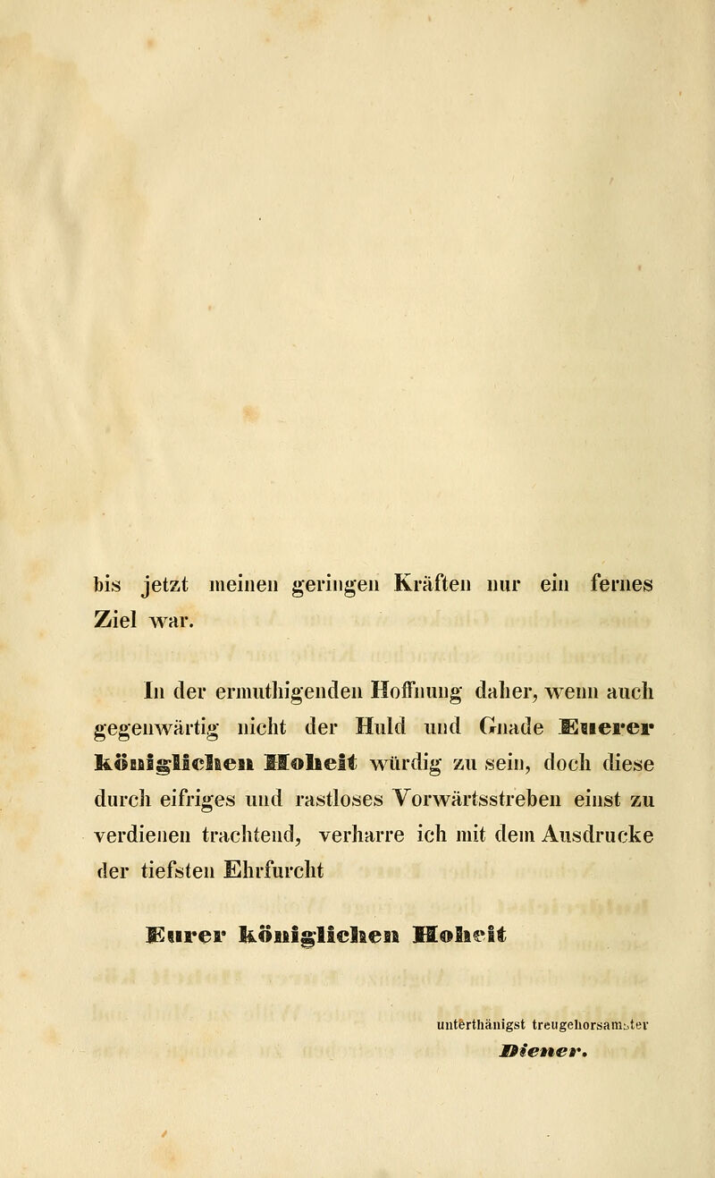 bis jetzt lueiiieu geringen Kräften nur ein fernes Ziel war. In der ermutliigenden Hoffnung dalier^ wenn auch gegenwärtig nicht der Huld und Gnade Muevev KÖBfiigliclaeM llolielt würdig zu sein, doch diese durch eifriges und rastloses Vorwärtsstreben einst zu verdienen trachtend, verharre ich mit dem Ausdrucke der tiefsten Ehrfurcht teurer liÖHigliel&en Holii^lt uiitfertliänigst treugehorsaniijtev