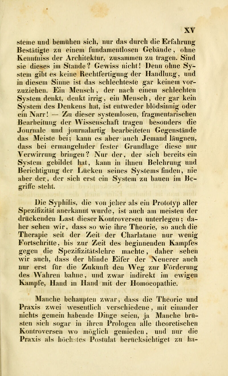 steine und beuiülieii sich, mir das durch die Erfahrung Bestätigte zu einem fuiidameiitlosen Gebäude, ohne Kenntniss der Architektur, zusamnieu zu tragen. Sind sie dieses im Stande ? Gewiss nicht! Denn ohne Sy- stem gibt es keine Rechtfertigung der Handhmg, und in diesem Sinne ist das schlechteste gar keinem vor- zuziehen. Ein Mensch, der nach einem schlechten System denkt, denkt irrig, ein Mensch, der gar kein System des Denkens hat, ist entweder blödsinnig oder ein Narr! — Zu dieser systendosen, fragmentarischen Bearbeitung der Wissenschaft tragen besonders die Journale und journalartig bearbeiteten Gegenstände das Meiste bei; kann es aber auch Jemand läugnen, dass bei ermangelnder fester Grundlage diese nur Verwirrung bringen ? Nur der, der sich bereits ein System gebildet hat, kann in ihnen Belehrung und Berichtigung der Lücken seines Systems finden, nie aber der., der sich erst ein System zu bauen im Be- griffe steht. Die Syphilis, die von jeher als ein Prototyp aller Spezifizität anerkannt wurde, ist auch am meisten der drückenden Last dieser Kontroversen unterlegen; da- her sehen Avir, dass so wie ihre Theorie, so auch die Therapie seit der Zeit der Charlatane nur wenig Fortschritte, bis zur Zeit des beginnenden Kampfes gegen die Spezifizitätslehre machte, daher sehen vnr auch, dass der blinde Eifer der Neuerer auch nur erst für die Zukunft den Weg zur Förderung des Wahren bahne, und zwar indirekt im ewigen Kampfe, Hand m Hand mit der Homoeopathie. Manche behaupten zwar, dass die Theorie und Praxis zwei wesentlich verschiedene, mit einander nichts gemein habende Dinge seien, ja Manche brü- sten sich sogar in ihren Prologen alle theoretischen Kontroversen wo möglich gemieden, und nur die Praxis als höcli ;tes Postidat berücksichtiget zu ha-