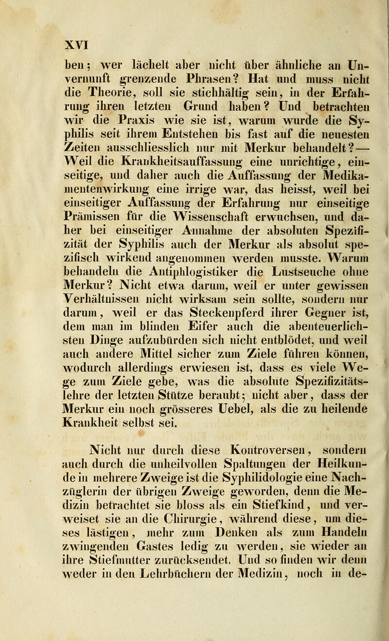 l)eii; wer lächelt aber nicht über ähnliche an Un- vernunft grenzende Phrasen? Hat und muss nicht die Theorie, soll sie stichhältig sein, in der Erfah- rung ihren letzten Grund haben ? Und betrachten wir die Praxis wie sie ist, warum wurde die Sy- philis seit ihrem Entstehen bis fast auf die neuesten Zeiten ausschliesslich nur mit Merkur behandelt? — Weil die Krankheitsauffassung eine unrichtige, ein- seitige, und daher auch die Auffassung der Medika- mentenwirkung eine irrige war, das heisst, weil bei einseitiger Auffassung der Erfahrung nur einseitige Prämissen für die Wissenschaft erwuchsen, und da- her bei einseitiger Annahme der absoluten Spezifi- zität der Syphilis auch der Merkur als absolut spe- zifisch wirkend angenommen werden musste. Warum behandeln die Antiphlogistiker die Lustseuche ohne Merkur? Nicht etwa darum, weil er unter gewissen Verhältnissen nicht wirksam sein sollte, sondern nur darum, weil er das Steckenpferd ihrer Gegner ist, dem man im blinden Eifer auch die abenteuerlich- sten Dinge aufzubürden sich nicht entblödet, und weil auch andere Mittel sicher zum Ziele führen können, wodurch allerdings erwiesen ist, dass es viele We- ge zum Ziele gebe, was die absolute Spezifizitäts- lelire der letzten Stütze beraubt 5 nicht aber, dass der Merkur ein noch grösseres Uebel, als die zu heilende Krankheit selbst sei. Nicht nur durch diese Kontroversen, sondern auch durch die uidieilvoUen Spaltungen der Heilkun- de in mehrere Zweige ist die Syphilidologie eine Nach- züglerin der übrigen Zweige geworden, denn die Me- dizin betrachtet sie bloss als ein Stiefldnd, und ver- weiset sie an die Chirurgie, während diese, um die- ses lästigen, mehr zum Denken als zum Handeln zwingenden Gastes ledig zu werden, sie wieder an ihre Stiefmutter zurücksendet. Und so finden wir denn weder in den Lehrbüchern der Medizin, noch in de-