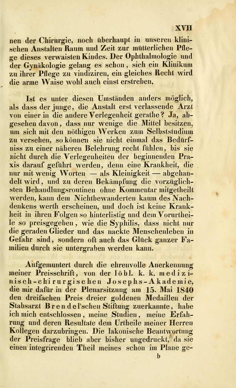 iien der Chirurgie, noch überhaupt in unseren klini- schen Anstalten Raum und Zeit zur mütterlichen Pfle- ge dieses verwaisten Kindes. Der Ophthalmologie und der Gynäkologie gelang es schon, sich ein Klinikum zu ihrer Pflege zu vincüziren, ein gleiches Recht wird die arme Waise wohl auch einst erstreben, Ist es unter diesen Umständen anders möglich, als dass der junge, die Anstalt erst verlassende Arzt von einer in die andere Verlegenheit gerathe ? Ja, ab- gesehen davon, dass nur wenige die Mittel besitzen, um sich mit den nöthigen Werken zum Selbststudium zu versehen, so können sie nicht einmal das Bedürf- uiss zu einer näheren Belehrung recht fühlen, bis sie nicht durch die Verlegenheiten der beginnenden Pra- xis darauf geführt werden, denn eine Krankheit, die nur mit w^enig Worten — als Kleinigkeit — abgehan- delt wird, und zu deren Bekämpfung die vorzüglich- sten Behandlungsroutinen ohne Kommentar mitgetheilt werden, kaim dem Nichtbewanderten kaum des Nach- denkens werth erscheinen, und doch ist keine Kraidc- heit in ihren Folgen so hinterlistig und dem Vorurthei- le so preisgegeben, wie die Syphilis, dass nicht nur die geraden Glieder und das nackte Menschenleben in Gefahr sind, sondern oft auch das Glück ganzer Fa- milien durch sie untergraben werden kann. Aiifgemuntert durch die ehrenvolle Anerkennung meiner Preisschrift, von der 1 öb 1. k. k. medizi- nisch-chirurgischen Josephs-Akademie, die mir dafür in der Plenarsitzung am 15. Mai 1840 den dreifachen Preis dreier goldenen Medaillen der Stabsarzt B r e n d e l'schen Stiftung zuerkannte, habe ich mich entschlossen, meine Studien, meine Erfah- rung und deren Resultate dem ürtheile meiner Herren Kollegen darzubringen. Die lakonische Beantv^ortung der Preisfrage blieb aber bisher ungedruckt,' da sie einen integrirenden Theil meines schon im Plane ge- b