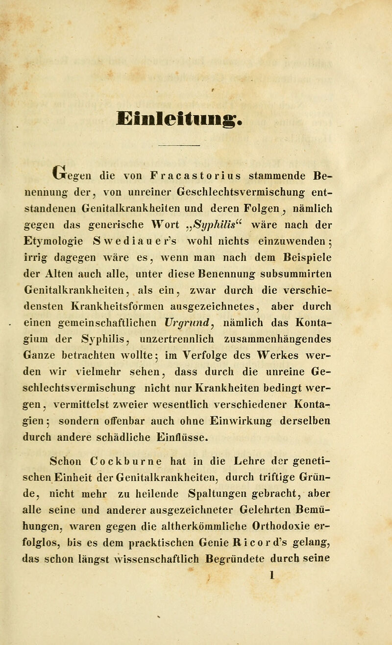 fiiiilelliiiig. fjregeu die von Fracastorius stammende Be- nennung der, von unreiner Gesclilechtsvermischung ent- standenen Genitalkrankheiten und deren Folgen , nämlich gegen das generische Wort ^^SyphUis^' wäre nach der Etymologie S w e d i a u e r's wohl nichts einzuwenden 5 irrig dagegen wäre es, wenn man nach dem Beispiele der Alten auch alle, unter diese Benennung subsummirten Genitalkrankheiten, als ein, zwar durch die verschie- densten Krankheitsformen ausgezeichnetes, aber durch einen gemeinschaftlichen Urgrund^ nämlich das Konta- gium der S^^philis, unzertrennlich zusammenhängendes Ganze betrachten wollte 5 im Verfolge des Werkes wer- den wir vielmehr sehen, dass durch die unreine Ge- schlechtsvermischung nicht nur Krankheiten bedingt wer- gen, vermittelst zweier wesentlich verschiedener Konta- gien 5 sondern offenbar auch ohne Einwirkung derselben durch andere schädliche Einflüsse. Schon Cockburne hat in die Lehre der geneti- schen Einheit der Genitalkrankheiten, durch triftige Grün- de, nicht mehr zu heilende Spaltungen gebracht, aber alle seine und anderer ausgezeichneter Gelehrten Bemü- hungen, waren gegen die altherkömmliche Orthodoxie er- folglos, bis es dem pracktischen Genie R i c 0 r d's gelang, das schon längst wissenschaftlich Begründete durch seine