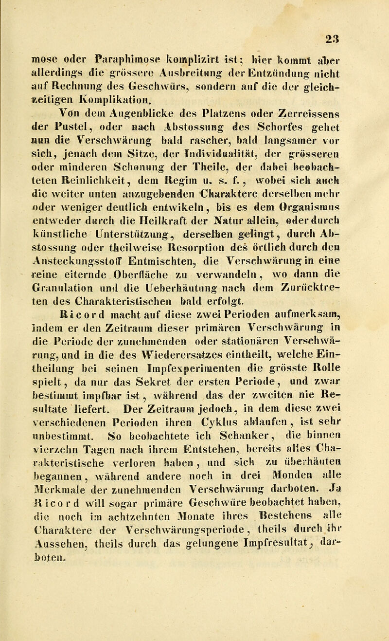 mose oder P.-iraphiinose komplizirt ist; hier kommt aber allerdings die grössere Ausbreitung der Entzündung nicht aiif Rechnung des Geschwürs, sondern auf die dar gleich- zeitigen Komplikation. Yon dem Augenblicke des Platzens oder Zerreissens der Pustel, oder nach Abstossung des Schorfes gehet nun die Verschwörung bald rascher, bald langsamer vor sich, jenacli dem Sitze, der Individaaiität, der grösseren oder minderen Schonung der Theile, der dabei beobach- teten Reinlichkeit, dem Regim u, s. f., wobei sich auch die weiter unten anzugebenden Charaktere derselben mehr oder weniger deutlich entwikeln, bis es dem Organismus entweder durch die Heilkraft der Natur allein, oder durch künstliche Unterstüizung, derselben gelingt, darch Ah- stossung oder theilweise Resorption des örtlich durch den AnsteckungsstolT Entmischten, die Versehwärung in eine i-eine eiternde Oberfläche zu verwandeln, wo dann die Granulation und die Ueberhäutung nach dem Zurücktre- ten des Charakteristischen bald erfolgt. Ricord macht auf diese zwei Perioden aufmerksam, indem er den Zeitraum dieser primären Verschwärung in die Periode der zunehmenden oder stationären Versehwä- rung, und in die des Wiederersatzes eintheilt, welche Ein- theilung bei seinen Impfexperimenten die grösste Rolle spielt, da nur das Sekret der ersten Periode, und zwar bestimmt impfbar ist, während das der zweiten nie Re- sultate liefert. Der Zeitraum jedoch, in dem diese zwei verschiedenen Perioden ihren Cyklus ablaufen , ist sehr unbestimmt. So beobachtete ich Schanker, die binnen vierzehn Tagen nach ihrem Entstehen, bereits alles Cha- rakteristische verloren haben, und sich zu überbauten begannen, während andere noch in drei Monden alle 3Ierkmale der zunehmenden Verschwärung darboten. Ja Ricord will sogar primäre Geschwüre beobachtet haben, die noch im achtzehnten 3Ionate ihres Bestehens alle Charaktere der Verschwärungsperiode, theils durch ihr Aussehen, theils durch das gelungene Impfresultat^ dar- boten.