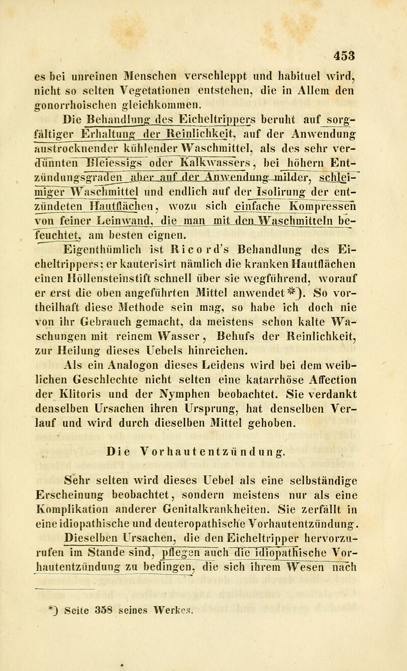 es bei unreinen 3Iensciien verschleppt und habituel wird, nicht so selten Vegetationen entstehen, die in Allem den gonorrhoischen gleichkommen. Die Behandlung des Eicheltrippers beruht auf sorg- fältiger Erhaltung der Reinlichkeit, auf der Anwendung austrocknender kühlenderWaschmittel, als des sehr ver- dunnten lileiessigs^ oder Kalkwassers, bei höhern Ent- zündungsgTaden_jiliejijQjiiLd£r^ schlei^ migeFliVaschmittel und endlich auf der Isolirung der ent- zündeten Hautflächen, wozu sich einfache Kompressen von feiner Lein\vand, dLejman_^jljimiJB^jischmitteln be- feuchtet, am besten eignen. Eigenthümlich ist Ricord's Behandlung des Ei- cheltrippers: er kauterisirt nämlich die kranken Hautflächen einen Höllensteinstift schnell über sie wegführend, worauf er erst die oben angeführten Mittel anwendet-''Q. So vor- theilhaft diese Methode sein mag, so habe ich doch nie von ihr Gebrauch gemacht, da meistens schon kalte Wa- schungen mit reinem Wasser, Behufs der Reinlichkeit, zur Heilung dieses Uebels hinreichen. Als ein Analogon dieses Leidens wird bei dem weib- lichen Geschlechte nicht selten eine katarrhöse Aff'ection der Klitoris und der Nymphen beobachtet. Sie verdankt denselben Ursachen ihren Ursprung, hat denselben Ver- lauf und wird durch dieselben Mittel arehoben. &' Die Vorhautentzündung. Sehr selten wird dieses Uebel als eine selbständige Erscheinung beobachtet, sondern meistens nur als eine Komplikation anderer Genitalkrankheiten. Sie zerfällt in eine idiopathische und deuteropathische Vorhautentzündung. Dieselben Ursachen, die den Eicheltripper hervorzu- rufen im Stande sind, pflegen auch die idiopathische Vor- hautentzündung zu bedingen, die sich ihrem Wesen nach