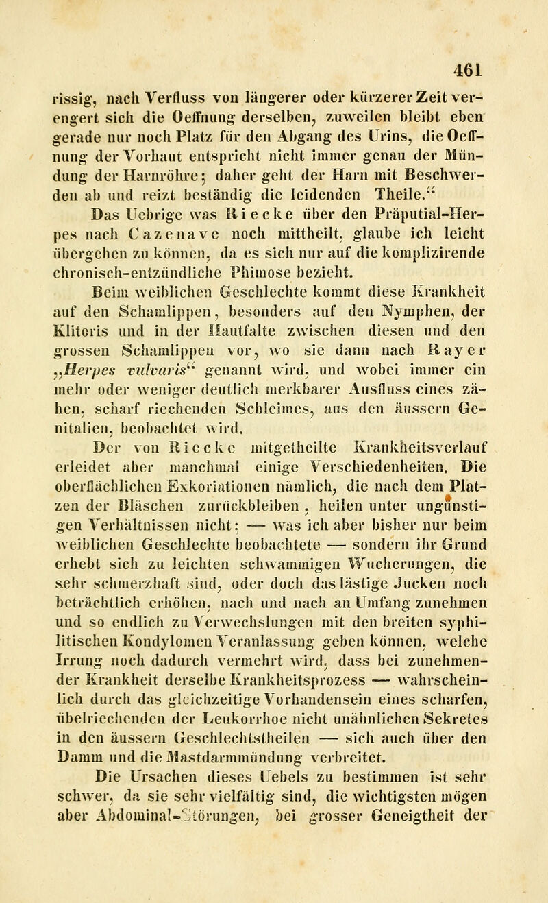 rissig', nach Verfliiss von längerer oder kürzerer Zeit ver- engert sich die Oeffnung derselben, zuweilen bleibt eben gerade nur noch Platz für den Abgang des Urins, die Oeff- nung der Vorhaut entspricht nicht immer genau der Mün- dung der Harnröhre 5 daher geht der Harn mit Beschwer- den ab und reizt beständig die leidenden Theile. Das Uebrige was Riecke über den Präputial-Her- pes nach Cazenave noch mittheilt, glaube ich leicht übergehen zu können, da es sich nur auf die komplizirende chronisch-entzündliche Phimose bezieht. Beim weiblichen Geschlechte kommt diese Krankheit auf den Schamlippen, besonders auf den Nj^mphen, der Klitoris und in der Hautfalte zwischen diesen und den grossen Schamlii)pen vor, avo sie dann nach Raj'^er ^,Herpes viilvaris'^ genannt wird, und wobei immer ein mehr oder weniger deutlich merkbarer Ausfluss eines zä- hen, scharf riechenden Schleimes, aus den äussern Ge- nitalien, beobachtet wird. Der von Riecke mitgetheilte Krankheitsverlauf erleidet aber manchmal einige Verschiedenheiten. Die oberflächlichen Exkoriationen nämlich, die nach dem Plat- zen der Bläschen zurückbleiben , heilen unter ungunsti- gen Verhältnissen nicht :^ — was ich aber bisher nur beim weiblichen Geschlechte beobachtete — sondern ihr Grund erhebt sich zu leichten schwammigen Wucherungen, die sehr schmerzhaft sind, oder doch das lästige Jucken noch beträchtlich erhöhen, nach und nach an Umfang zunehmen und so endlich zu Verwechslungen mit den breiten sj^phi- litischen Kondylomen Veranlassung geben können, welche Irrung noch dadurch vermehrt wird; dass bei zunehmen- der Krankheit derselbe Krankheitsprozess — wahrschein- lich durch das gleichzeitige Vorhandensein eines scharfen, übelriechenden der Leukorrhoe nicht unähnlichen Sekretes in den äussern Geschlechtstheilen — sich auch über den Damm und die Mastdarmmündung verbreitet. Die Ursachen dieses Uebels zu bestimmen ist sehr schwer, da sie sehr vielfältig sind, die wichtigsten mögen aber Abdominal-'^lörungeu; bei grosser Geneigtheit der