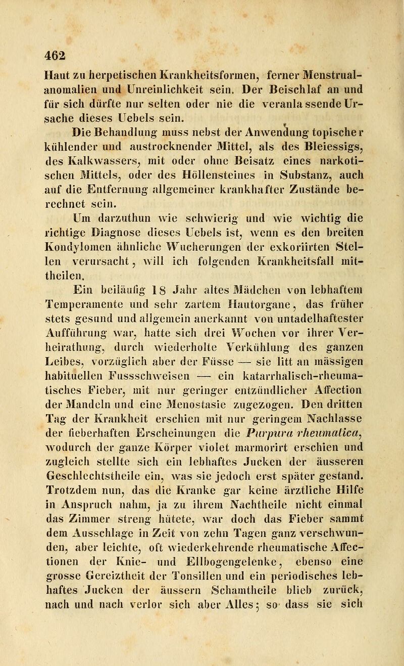 Haut zu herpetischen Krankheitsformen, ferner Menstrual- anomalien und Unreinlichkeit sein. Der Beischlaf an und für sich dürfte nur selten oder nie die veranla ssende Ur- sache dieses Uebels sein. Die Behandlung muss nebst der Anwendung topischer kühlender und austrocknender Mittel, als des Bleiessigs, des Kalkwassers, mit oder ohne Beisatz eines narkoti- schen Mittels, oder des Höllensteines in Substanz, auch auf die Entfernung allgemeiner krankhafter Zustände be- rechnet sein. Um darzuthun wie schwierig und wie wichtig die richtige Diagnose dieses Uebels ist, wenn es den breiten Kondylomen ähnliche Wucherungen der exkoriirten Stel- len verursacht, Avill ich folgenden Krankheitsfall mit- theilen. Ein beiläufig 18 Jahr altes Mädchen von lebhaftem Temperamente und sehr zartem Hautorgane, das früher stets gesund und allgemein anerkannt von untadelhaftester Aufführung war, hatte sich drei Wochen vor ihrer Ver- heirathung, durch wiederholte Verkühlung des ganzen Leibes, vorzüglich aber der Füsse — sie litt an massigen habituellen Fussschweisen — ein katarrhalisch-rheuma- tisches Fieber, mit nur geringer entzündlicher Affection der Mandeln und eine Menostasie zugezogen. Den dritten Tag der Krankheit erschien mit nur geringem Nachlasse der lieberhaften Erscheinungen die Purpura rheumatica, wodurch der ganze Körper violet marmorirt erschien und zugleich stellte sich ein lebhaftes Jucken der äusseren Geschlechtstheile ein, was sie jedoch erst später gestand. Trotzdem nun, das die Kranke gar keine ärztliche Hilfe in Anspruch nahm, ja zu ihrem Nachtheile nicht einmal das Zimmer streng hütete, war doch das Fieber sammt dem Ausschlage in Zeit von zehn Tagen ganz verschwun- den, aber leichte, oft wiederkehrende rheumatische Affec- tionen der Knie- und Ellbogengelenke, ebenso eine grosse Gereiztheit der Tonsillen und ein periodisches leb- haftes Jucken der äussern Schamtheile blieb zurück, nach und nach verlor sich aber Alles 5 so dass sie sich