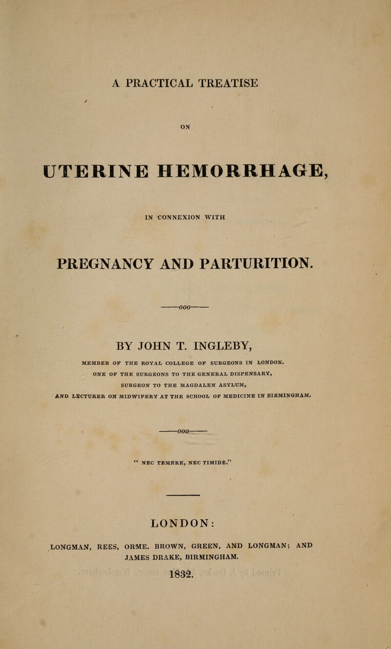 ON UTERINE HEMORRHAGE, IN i:ONNEXION WITH PREGNANCY AND PARTURITION. -000- BY JOHN T. INGLEBY, M£MB£K OF THE ROYAL COLLEGE OF SURGEONS IN LONDON. ONE OF THE SURGEONS TO THE GENERAL DISPENSARY, SURGEON TO THE MAGDALEN ASYLUM, AND LECTURER ON MIDWIFERY AT THE SCHOOL OF MEDICINE IN BIRMINGHAM. 700- NBC TBMERE, NEC TIMIDB. LONDON: LONGMAN, REES, ORME. BROWN, GREEN, AND LONGMAN; AND JAMES DRAKE, BIRMINGHAM. 1832.