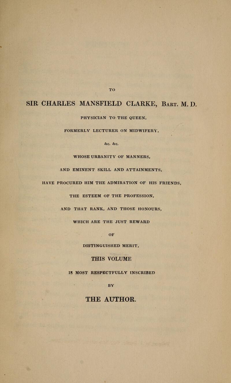 TO SIR CHARLES MANSFIELD CLARKE, Bart. M. D. PHYSICIAN TO THE QUEEN, FORMERLY LECTURER ON MIDWIFERY, &c. &c. WHOSE URBANITY OF MANNERS, AND EMINENT SKILL AND ATTAINMENTS, HAVE PROCURED HIM THE ADMIRATION OF HIS FRIENDS, THE ESTEEM OF THE PROFESSION, AND THAT RANK, AND THOSE HONOURS, WHICH ARE THE JUST REWARD OF DISTINGUISHED MERIT, THIS VOLUME IS MOST RESPECTFULLY INSCRIBED BY THE AUTHOR.