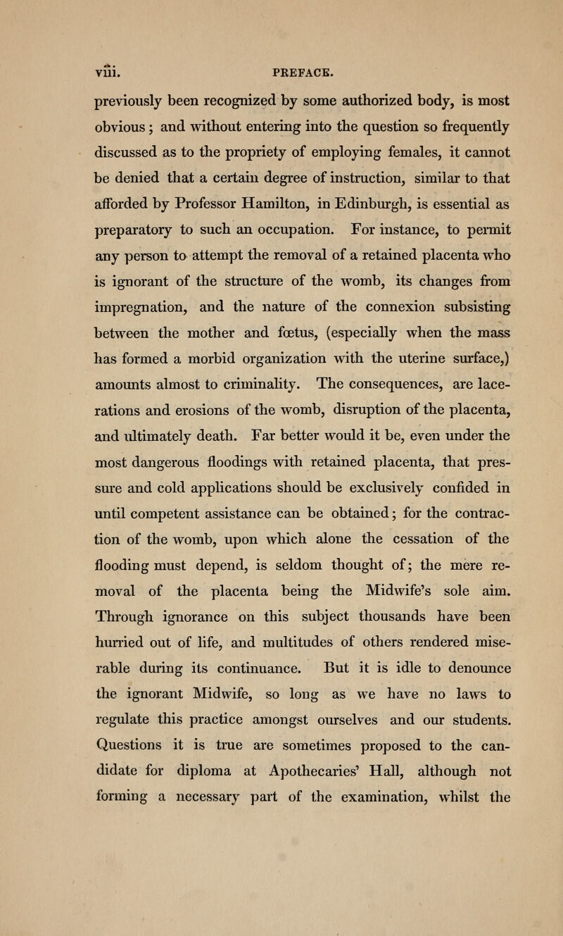 Vui. PREFACE. previously been recognized by some authorized body, is most obvious ; and without entering into the question so frequently discussed as to the propriety of employing females, it cannot be denied that a certain degree of instruction, similar to that afforded by Professor Hamilton, in Edinburgh, is essential as preparatory to such an occupation. For instance, to pennit any person to attempt the removal of a retained placenta who is ignorant of the structure of the womb, its changes from impregnation, and the nature of the connexion subsisting between the mother and foetus, (especially when the mass has formed a morbid organization with the uterine surface,) amounts almost to criminality. The consequences, are lace- rations and erosions of the womb, disruption of the placenta, and idtimately death. Far better would it be, even under the most dangerous floodings with retained placenta, that pres- sure and cold applications should be exclusively confided in until competent assistance can be obtained; for the contrac- tion of the womb, upon which alone the cessation of the flooding must depend, is seldom thought of; the mere re- moval of the placenta being the Midwife's sole aim. Through ignorance on this subject thousands have been hurried out of life, and multitudes of others rendered mise- rable during its continuance. But it is idle to denounce the ignorant Midwife, so long as we have no laws to regulate this practice amongst ourselves and our students. Questions it is true are sometimes proposed to the can- didate for diploma at Apothecaries' Hall, although not forming a necessary part of the examination, whilst the