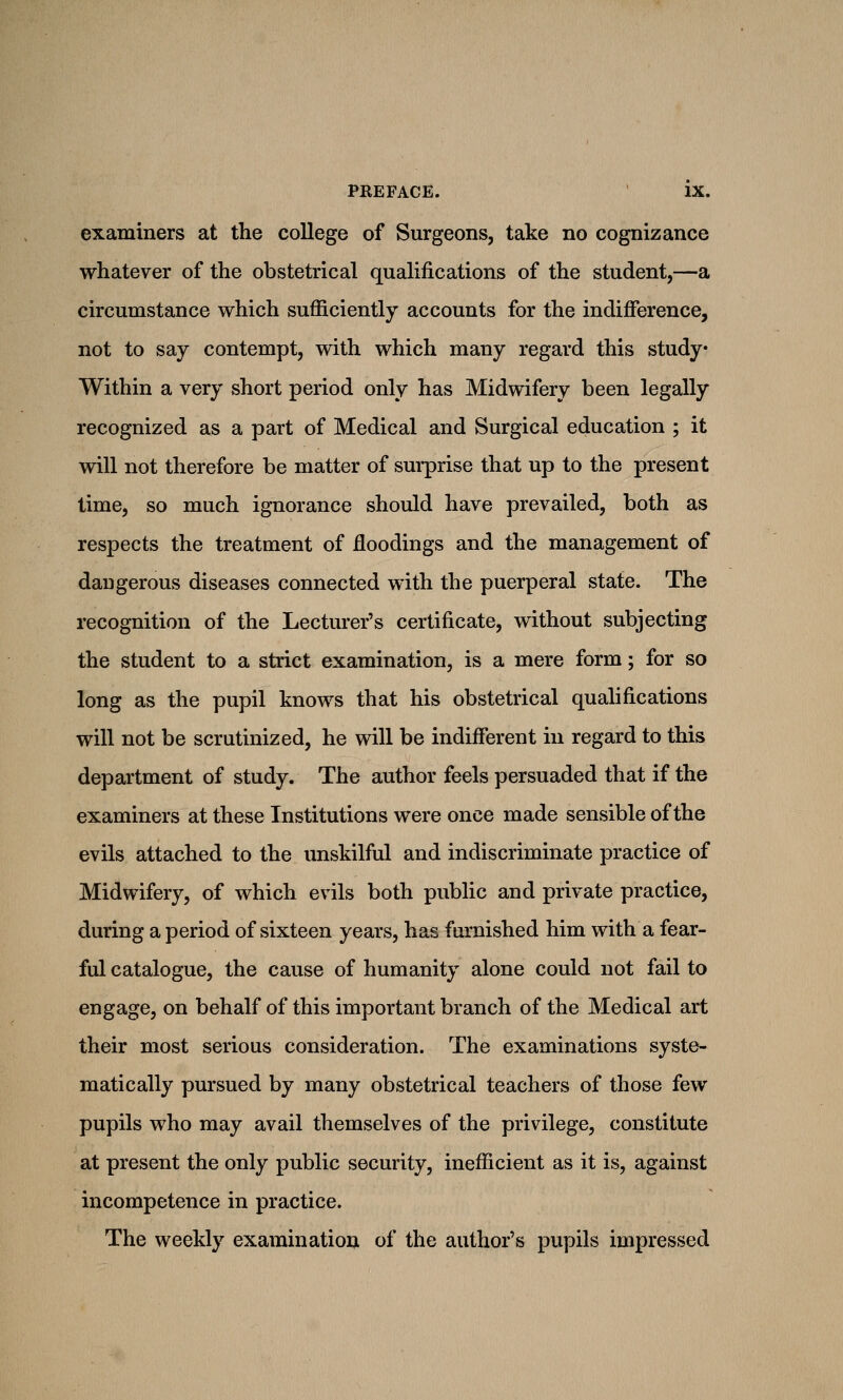 examiners at the college of Surgeons, take no cognizance whatever of the obstetrical qualifications of the student,—a circumstance which sufficiently accounts for the indifference, not to say contempt, with which many regard this study Within a very short period only has Midwifery been legally recognized as a part of Medical and Surgical education ; it will not therefore be matter of surprise that up to the present time, so much ignorance should have prevailed, both as respects the treatment of floodings and the management of dangerous diseases connected with the puerperal state. The recognition of the Lecturer's certificate, without subjecting the student to a strict examination, is a mere form; for so long as the pupil knows that his obstetrical qualifications will not be scrutinized, he will be indifferent in regard to this department of study. The author feels persuaded that if the examiners at these Institutions were once made sensible of the evils attached to the unskilful and indiscriminate practice of Midwifery, of which evils both public and private practice, during a period of sixteen years, has furnished him with a fear- ful catalogue, the cause of humanity alone could not fail to engage, on behalf of this important branch of the Medical art their most serious consideration. The examinations syste- matically pursued by many obstetrical teachers of those few pupils who may avail themselves of the privilege, constitute at present the only public security, inefficient as it is, against incompetence in practice. The weekly examination of the author's pupils impressed