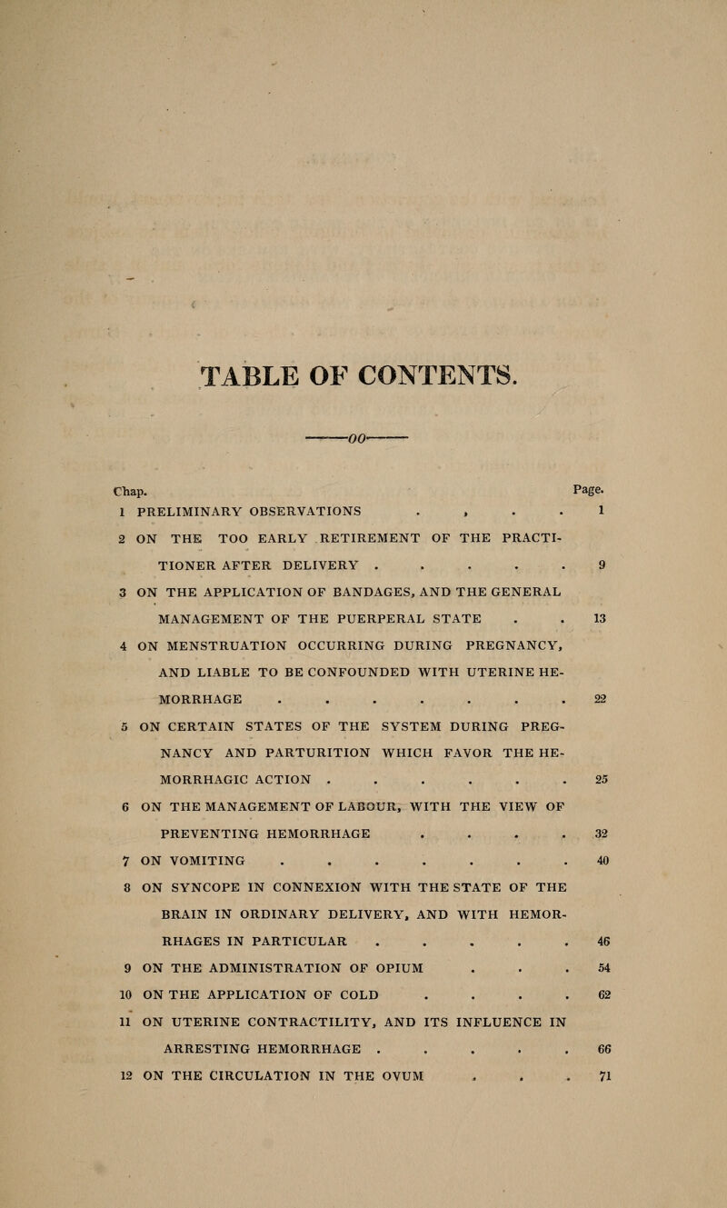 TABLE OF CONTENTS. -00- Chap. Page. 1 PRELIMINARY OBSERVATIONS .... 1 2 ON THE TOO EARLY RETIREMENT OF THE PRACTI- TIONER AFTER DELIVERY ..... 9 3 ON THE APPLICATION OF BANDAGES, AND THE GENERAL MANAGEMENT OF THE PUERPERAL STATE . . 13 4 ON MENSTRUATION OCCURRING DURING PREGNANCY, AND LIABLE TO BE CONFOUNDED WITH UTERINE HE- MORRHAGE ....... 22 5 ON CERTAIN STATES OF THE SYSTEM DURING PREG- NANCY AND PARTURITION WHICH FAVOR THE HE- MORRHAGIC ACTION . . . . . . 25 6 ON THE MANAGEMENT OF LABOUR, WITH THE VIEW OF PREVENTING HEMORRHAGE . . . .32 7 ON VOMITING ....... 40 8 ON SYNCOPE IN CONNEXION WITH THE STATE OF THE BRAIN IN ORDINARY DELIVERY, AND WITH HEMOR- RHAGES IN PARTICULAR ..... 46 9 ON THE ADMINISTRATION OF OPIUM . . .54 10 ON THE APPLICATION OF COLD . . . .62 11 ON UTERINE CONTRACTILITY, AND ITS INFLUENCE IN ARRESTING HEMORRHAGE ..... 66 12 ON THE CIRCULATION IN THE OVUM ... 71