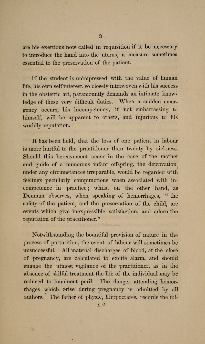 to introduce the hand into the uterus, a measure sometimes essential to the preservation of the patient. If the student is unimpressed with the value of human life, his own self interest, so closely interwoven with his success in the obstetric art, paramountly demands an intimate know- ledge of these very difficult duties. When a sudden emer- gency occurs, his incompetency, if not embaiTassing to himself, will be apparent to others, and injmious to his worldly reputation. It has been held, that the loss of one patient in labom- is more hurtful to the practitioner than twenty by sickness. Should this bereavement occur in the case of the mother and g-uide of a numerous infant offspring, the deprivation under any circumstances iiTeparable, woidd be regarded with feelings peculiarly compunctious when associated with in- competence in practice; whilst on the other hand, as Denman observes, when speaking of hemorrhages,  the safety of the patient, and the preservation of the child, are events which give inexpressible satisfaction, and adorn the reputation of the practitioner. Notwithstanding the bountifdl provision of natm^e in the process of partmition, the event of labour will sometimes be misuccessfiil. All material discharges of blood, at the close of pregnancy, are calculated to excite alarm, and should engage the utmost vigilance of the practitioner, as in the absence of skilful treatment the life of the individual may be reduced to imminent peril. The danger attending hemor- rhages which ^ise during pregnancy is admitted by all authors. The father of physic, Hippocrates, records the fol- A 2