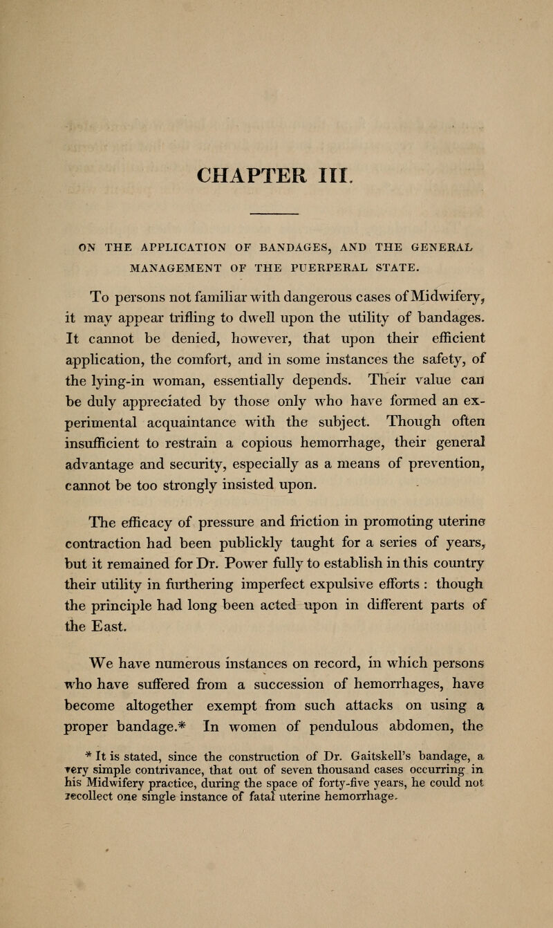 CHAPTER III. ON THE APPLICATION OF BANDAGES, AND THE GENERAI, MANAGEMENT OF THE PUERPERAL STATE. To persons not familiar with dangerous cases of Midwifery^ it may appear trifling to dwell upon the utility of bandages. It cannot be denied, however, that upon their efficient application, the comfort, and in some instances the safety, of the lying-in woman, essentially depends. Their value can be duly appreciated by those only who have formed an ex- perimental acquaintance with the subject. Though often insufficient to restrain a copious hemorrhage, their general advantage and security, especially as a means of prevention^ cannot be too strongly insisted upon. The efficacy of pressure and friction in promoting uterine contraction had been publickly taught for a series of yearSy but it remained for Dr. Power fully to establish in this country their utility in fiirthering imperfect expulsive efforts : though the principle had long been acted upon in different parts of the East. We have numerous instances on record, in which persons who have suffered from a succession of hemorrhages, have become altogether exempt from such attacks on using a proper bandage.* In women of pendulous abdomen, the ■* It is stated, since the construction of Dr. Gaitskell's bandage, a Tery simple contrivance, that out of seven thousand cases occurring in his Midwifery practice, during the space of forty-five years, he could not lecoUect one single instance of fatal uterine hemorrhage.
