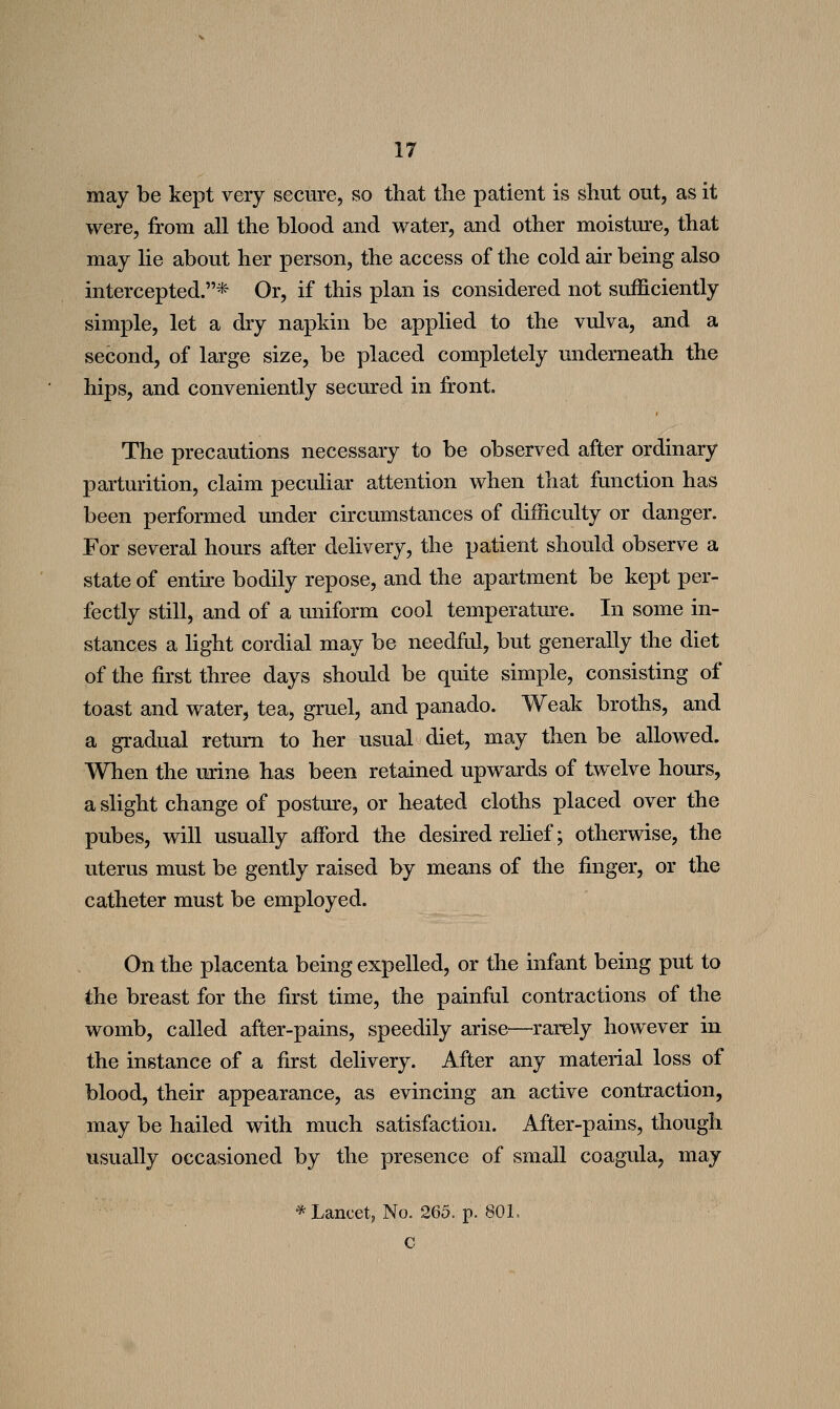 may be kept very secure, so that the patient is shut out, as it were, from all the blood and water, and other moisture, that may lie about her person, the access of the cold air being also intercepted.* Or, if this plan is considered not sufficiently simple, let a dry napkin be applied to the vulva, and a second, of large size, be placed completely underneath the hips, and conveniently secured in front. The precautions necessary to be observed after ordinary parturition, claim peculiar attention when that function has been performed under circumstances of difficulty or danger. For several hours after delivery, the patient should observe a state of entire bodily repose, and the apartment be kept per- fectly still, and of a uniform cool temperatm-e. In some in- stances a light cordial may be needfol, but generally the diet of the first three days should be quite simple, consisting of toast and water, tea, gruel, and panado. Weak broths, and a gradual return to her usual diet, may then be allowed. When the urine has been retained upwards of twelve hours, a slight change of posture, or heated cloths placed over the pubes, will usually afford the desired rehef; otherwise, the uterus must be gently raised by means of the finger, or the catheter must be employed. On the placenta being expelled, or the infant being put to the breast for the first time, the painful contractions of the womb, called after-pains, speedily arise—rarely however in the instance of a first delivery. After any material loss of blood, their appearance, as evincing an active contraction, may be hailed with much satisfaction. After-pains, though usually occasioned by the presence of small coagula, may ^ Lancet, No. 265. p. SOL c