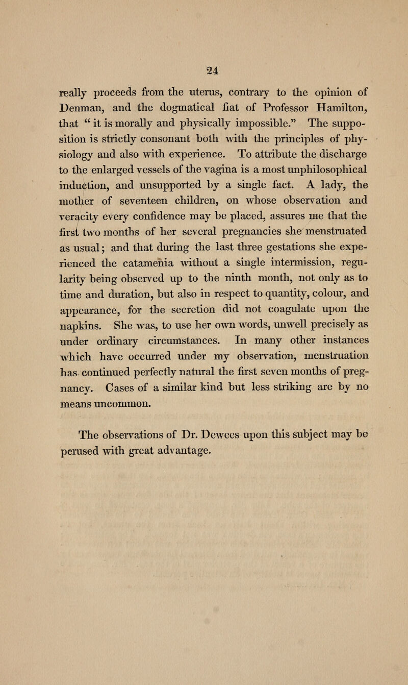 really proceeds from the uterus, contrary to the opinion of Denman, and the dogmatical fiat of Professor Hamilton, that  it is morally and physically impossible. The suppo- sition is strictly consonant both with the principles of phy- siology and also with experience. To attribute the discharge to the enlarged vessels of the vagina is a most unphilosophical induction, and unsupported by a single fact. A lady, the mother of seventeen children, on whose observation and veracity every confidence may be placed, assures me that the first two months of her several pregnancies she^ menstruated as usual; and that during the last three gestations she expe- rienced the catamehia without a single intermission, regu- larity being observed up to the ninth month, not only as to time and duration, but also in respect to quantity, colour, and appearance, for the secretion did not coagulate upon the napkins. She was, to use her own words, unwell precisely as under ordinary circumstances. In many other instances which have occurred under my observation, menstruation has continued perfectly natural the first seven months of preg- nancy. Cases of a similar kind but less striking are by no means uncommon. The observations of Dr. Dewees upon this subject may be perused with great advantage.