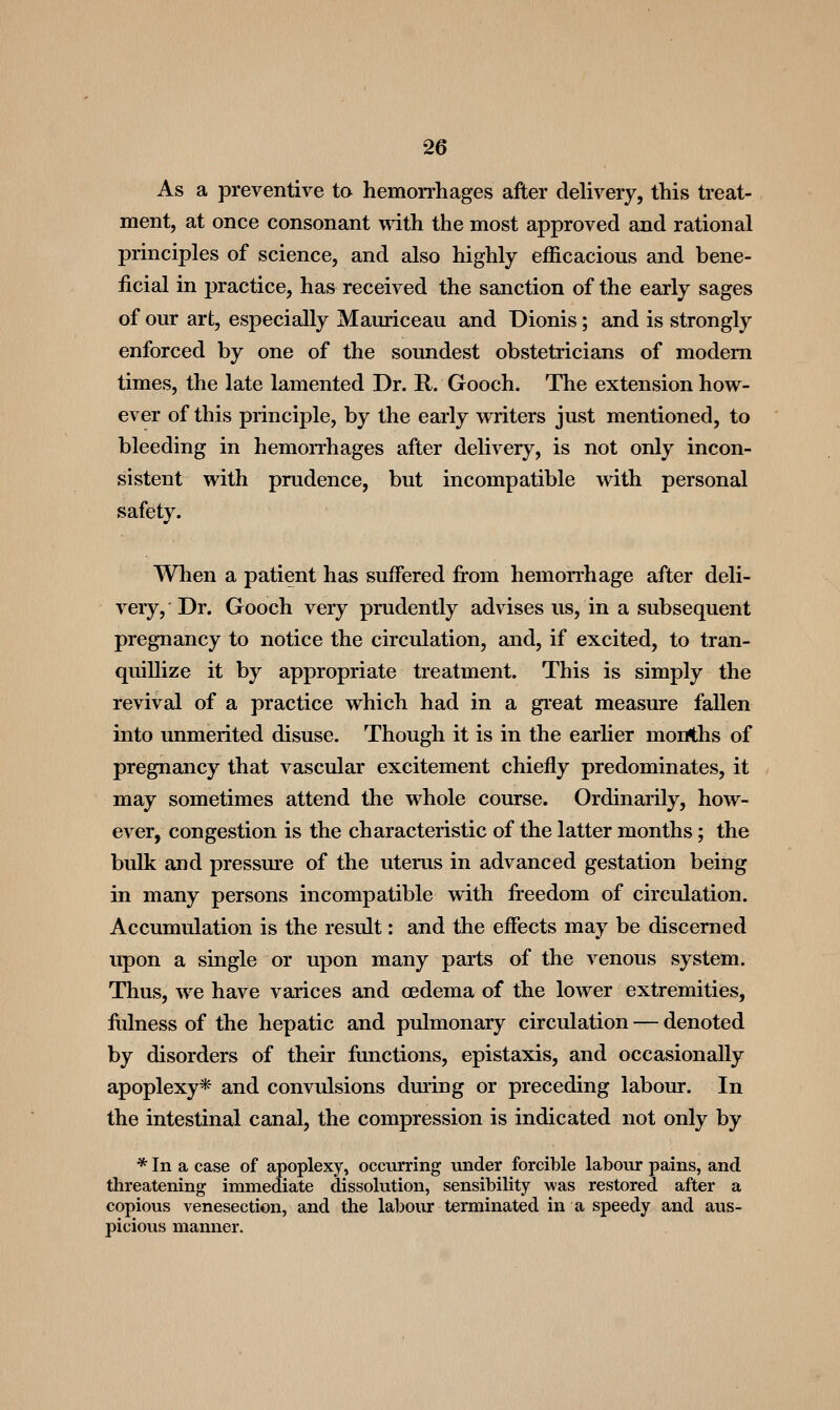 As a preventive ta hemon-hages after delivery, this treat- ment, at once consonant with the most approved and rational principles of science, and also highly efficacious and bene- ficial in practice, has received the sanction of the early sages of our art, especially Mainiceau and Dionis; and is strongly enforced by one of the soundest obstetricians of modem times, the late lamented Dr. R. Gooch. The extension how- ever of this principle, by the early writers just mentioned, to bleeding in hemoiThages after delivery, is not only incon- sistent with prudence, but incompatible with personal safety. When a patient has suffered fi-om hemorrhage after deli- very. Dr. Gooch very prudently advises us, in a subsequent pregnancy to notice the circulation, and, if excited, to tran- quillize it by appropriate treatment. This is simply the revival of a practice which had in a great measure fallen into unmerited disuse. Though it is in the earlier months of pregnancy that vascular excitement chiefly predominates, it may sometimes attend the whole course. Ordinarily, how- ever, congestion is the characteristic of the latter months; the bulk and pressm'e of the uterus in advanced gestation being in many persons incompatible with freedom of circulation. Accumulation is the result: and the effects may be discerned upon a single or upon many parts of the venous system. Thus, we have varices and oedema of the lower extremities, ftilness of the hepatic and pulmonary circulation — denoted by disorders of their functions, epistaxis, and occasionally apoplexy* and convulsions dming or preceding labour. In the intestinal canal, the compression is indicated not only by * In a case of apoplexy, occurring under forcible labour pains, and threatening immediate dissolution, sensibility was restored after a copious venesection, and the labour terminated in a speedy and aus- picious manner.