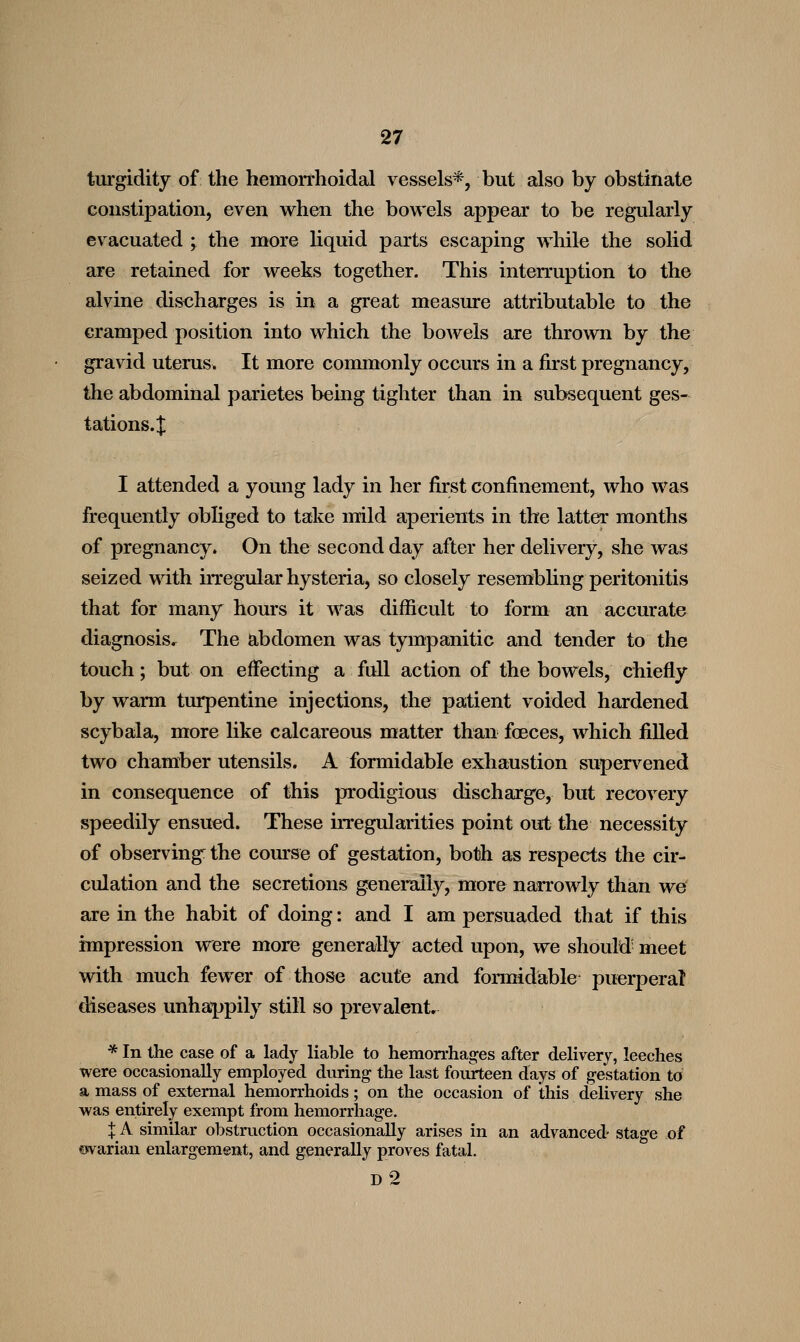 turgidity of the hemorrhoidal vessels*, but also by obstinate constipation, even when the bowels appear to be regularly evacuated j the more Hquid parts escaping while the solid are retained for weeks together. This interruption to the alvine discharges is in a great measure attributable to the cramped position into which the bowels are thrown by the gravid uterus. It more commonly occurs in a first pregnancy, the abdominal parietes being tighter than in subsequent ges- tations.J I attended a young lady in her first confinement, who was frequently obliged to take mild aperients in the latter months of pregnancy. On the second day after her delivery, she was seized with irregular hysteria, so closely resembHng peritonitis that for many hours it was difficult to form an accurate diagnosis.^ The abdomen was tympanitic and tender to the touch; but on effecting a full action of the bowels, chiefly by warm turpentine injections, the patient voided hardened scybala, more like calcareous matter than foeces, which filled two chamber utensils. A formidable exhaustion supen^ened in consequence of this prodigious discharge, but recovery speedily ensued. These irregularities point out the necessity of observing: the course of gestation, both as respects the cir- culation and the secretions generally, more narrowly than we are in the habit of doing: and I am persuaded that if this impression were more generally acted upon, we should- meet with much fewer of those acute and fonmdable puerperal diseases unhappily still so prevalent, * In the case of a lady liable to hemon-hages after delivery, leeches were occasionally employed during the last foukeen days of gestation to a mass of external hemorrhoids; on the occasion of this delivery she was entirely exempt from hemorrhage. IA similar obstruction occasionally arises in an advanced- stage of fwarian enlargement, and generally proves fatal. d2