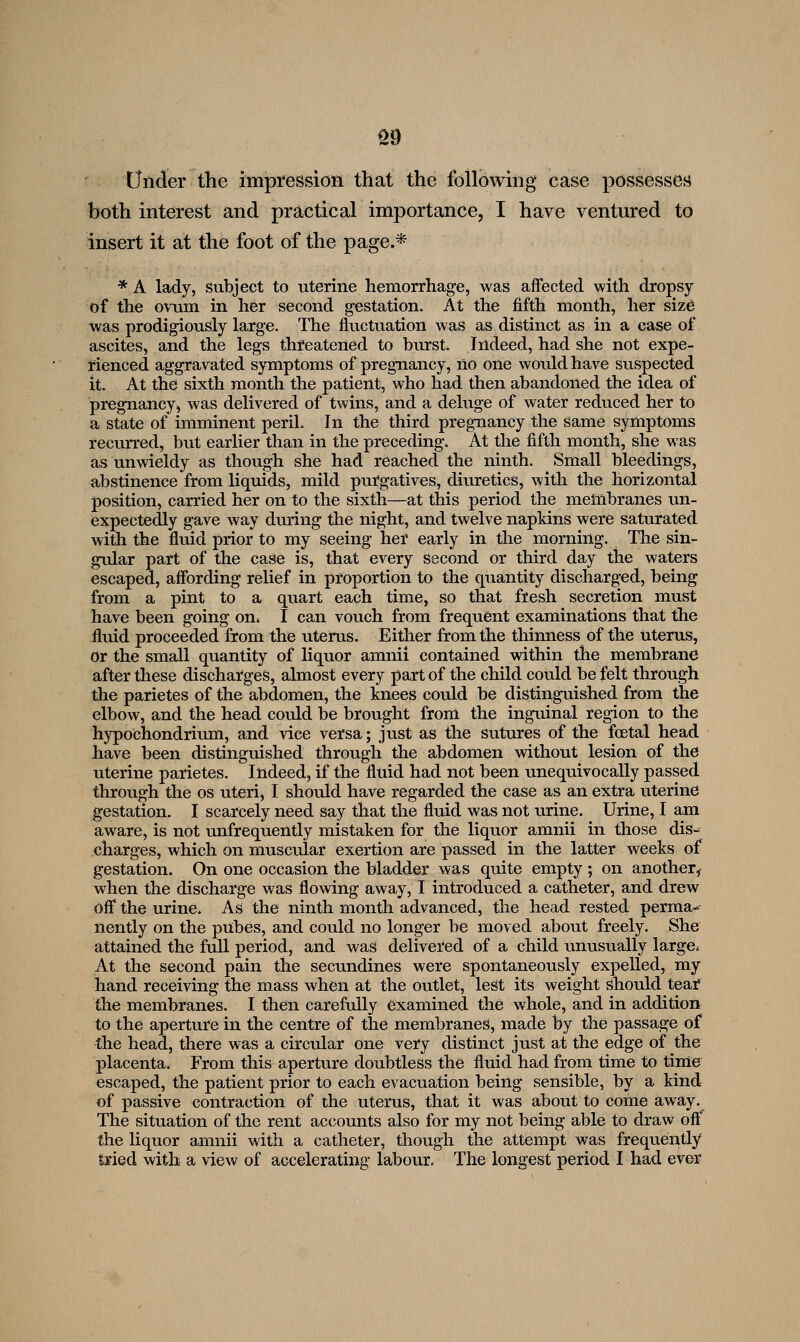 S9 tinder the impression that the following case possesses both interest and practical importance, I have ventm-ed to insert it at the foot of the page.* *A lady, Subject to uterine hemorrhage, was affected with dropsy of the ovum in her second gestation. At the fifth month, her siz6 was prodigiously large. The fluctuation was as distinct as in a case of ascites, and the legs threatened to burst. Indeed, had she not expe- rienced aggravated symptoms of pregnancy, no one would have suspected it. At the sixth month the patient, who had then abandoned the idea of pregnancy, was delivered of twins, and a deluge of water reduced her to a state of imminent peril. In the third pregnancy the same symptoms I'ecurred, but earlier than in the preceding. At the fifth month, she was as unwieldy as though she had reached the ninth. Small bleedings, abstinence from liquids, mild purgatives, diuretics, with the horizontal position, carried her on to the sixth—at this period the membranes un- expectedly gave way during the night, and twelve napkins were saturated with the fluid prior to my seeing her early in the morning. The sin- gular part of the case is, that every second or third day the waters escaped, affording relief in proportion to the quantity discharged, being from a pint to a quart each time, so that fresh secretion must have been going on. I can vouch from frequent examinations that the fluid proceeded from the uterus. Either from the thinness of the uterus, or the small quantity of liquor amnii contained within the membrane after these discharges, almost every part of the child could be felt through the parietes of the abdomen, the knees could be distinguished from the elbow, and the head could be brought from the inguinal region to the hypochondrium, and vice versa; just as the sutures of the foetal head have been distinguished through the abdomen vdthout lesion of the uterine parietes. Indeed, if the fluid had not been unequivocally passed through the os uteri, I should have regarded the case as an extra uterine gestation. I scarcely need say that the fluid was not urine. Urine, I am aware, is not unfrequently mistaken for the liquor amnii in those dis- charges, which on muscular exertion are passed in the latter weeks of gestation. On one occasion the bladder was quite empty ; on another,^ when the discharge was flowing away, I introduced a catheter, and drew off the urine. As the ninth month advanced, the head rested perma- nently on the piibes, and could no longer be moved about freely. She attained the full period, and was delivei'ed of a child unusually large* At the second pain the secundines were spontaneously expelled, my hand receiving the mass when at the outlet, lest its weight should teatf the membranes. I then carefully examined the whole, and in addition to the aperture in the centre of the membranes, made by the passage of the head, there was a circular one very distinct just at the edge of the placenta. From this aperture doubtless the fluid had from time to time escaped, the patient prior to each evacuation being sensible, by a kind of passive contraction of the uterus, that it was about to come away. The situation of the rent accounts also for my not being able to draw off^^ the liquor amnii with a catheter, though the attempt was frequently tried with a view of accelerating labour. The longest period I had ever