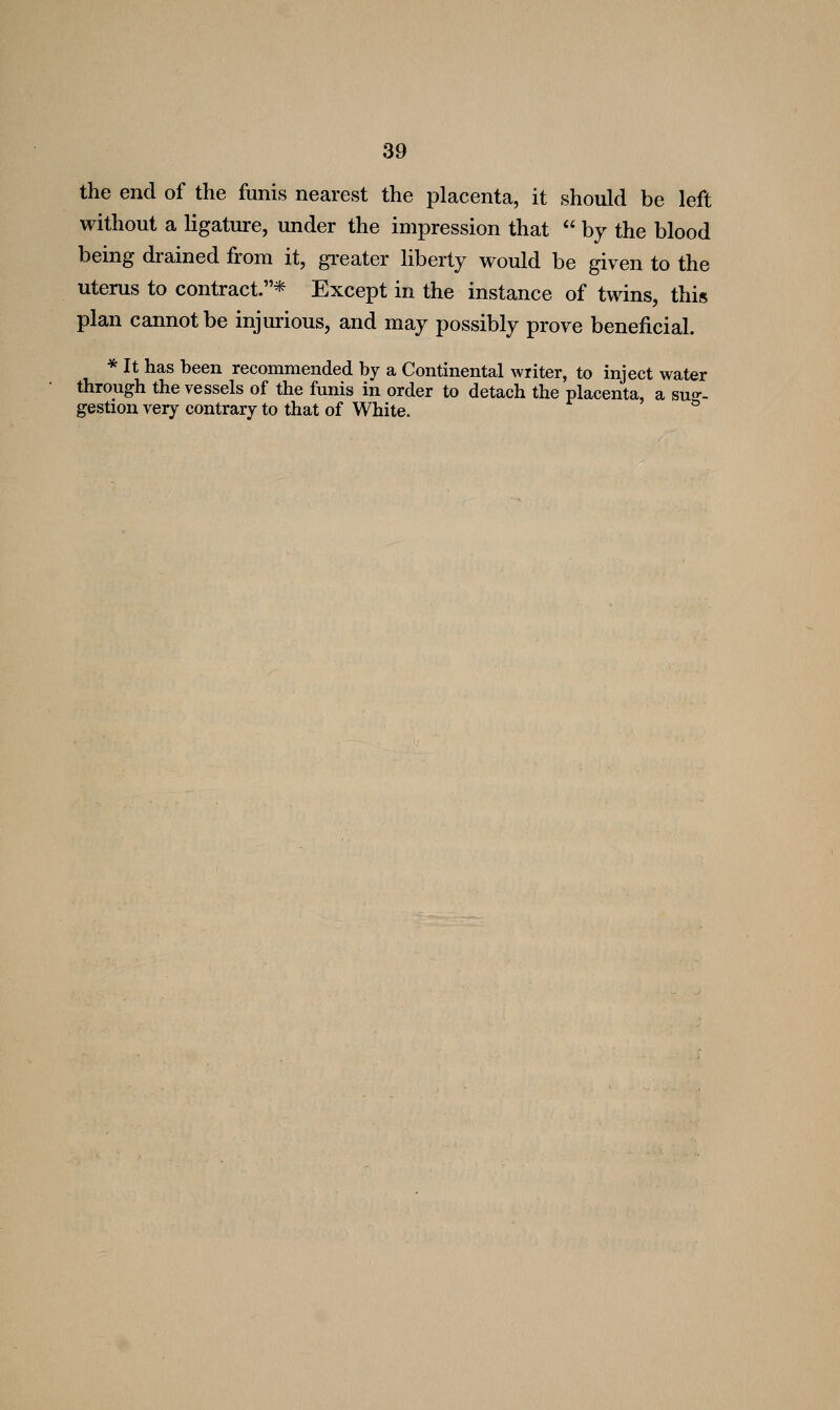 the end of the funis nearest the placenta, it should be left without a hgature, under the impression that  by the blood being drained from it, greater liberty would be given to the uterus to contract.* Except in the instance of twins, this plan cannot be injurious, and may possibly prove beneficial. * It has been recommended by a Continental writer, to inject water through the vessels of the funis in order to detach the placenta, a suo-- gestion very contrary to that of White. °