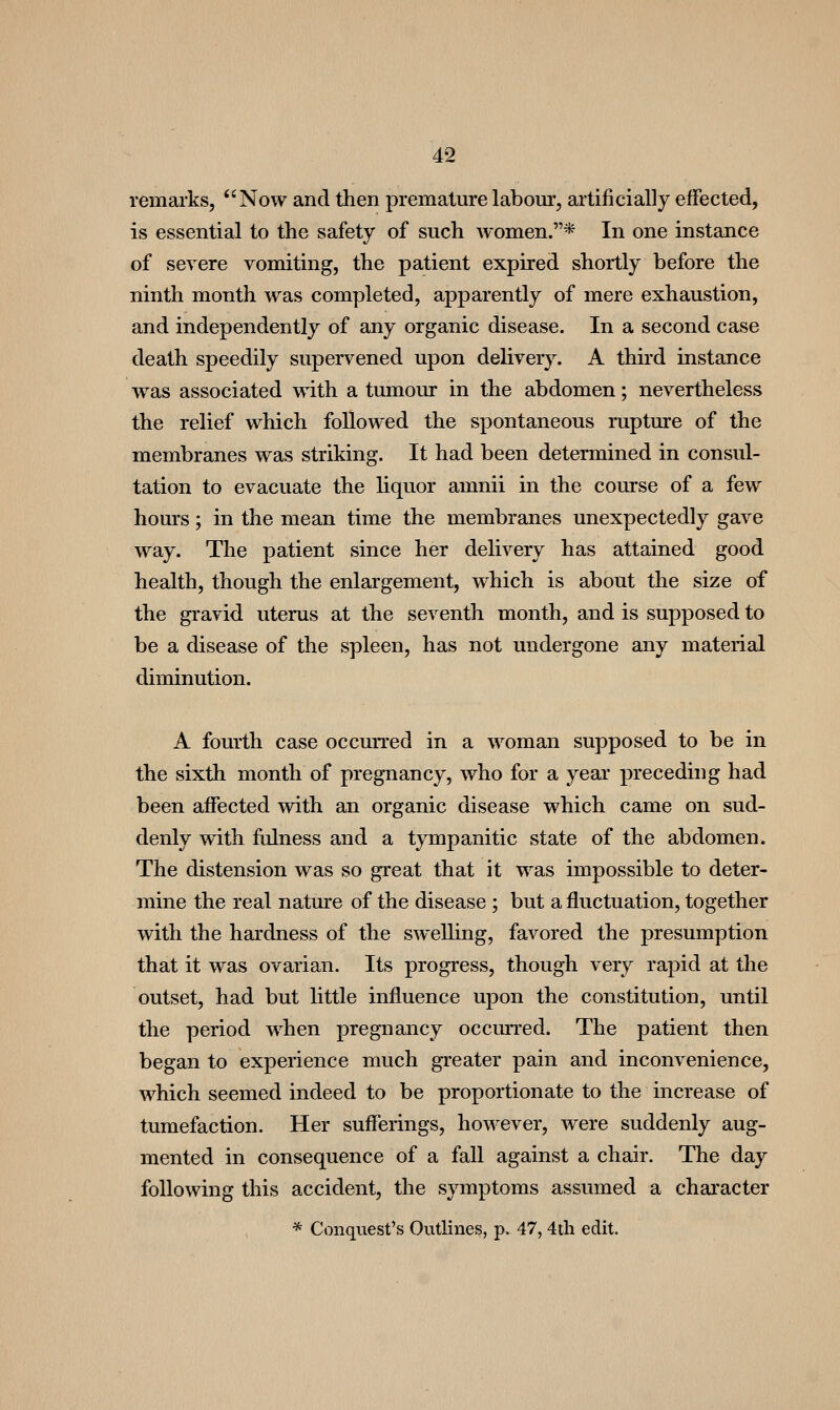 remarks, Now and then premature labom*, artificially effected, is essential to the safety of such women.* In one instance of severe vomiting, the patient expired shortly before the ninth month was completed, apparently of mere exhaustion, and independently of any organic disease. In a second case death speedily supervened upon delivery. A third instance was associated with a tumour in the abdomen; nevertheless the relief which followed the spontaneous rupture of the membranes was striking. It had been determined in consul- tation to evacuate the liquor amnii in the course of a few hours; in the mean time the membranes unexpectedly gave way. The patient since her delivery has attained good health, though the enlargement, which is about the size of the gravid uterus at the seventh month, and is supposed to be a disease of the spleen, has not undergone any material diminution. A fourth case occurred in a woman supposed to be in the sixth month of pregnancy, who for a year preceding had been affected with an organic disease which came on sud- denly with fulness and a tympanitic state of the abdomen» The distension was so great that it was impossible to deter- mine the real natm'e of the disease ; but a fluctuation, together with the hardness of the swelling, favored the presumption that it was ovarian. Its progress, though very rapid at the outset, had but little influence upon the constitution, until the period when pregnancy occmTed. The patient then began to experience much greater pain and inconvenience, which seemed indeed to be proportionate to the increase of tumefaction. Her sufferings, however, were suddenly aug- mented in consequence of a fall against a chair. The day following this accident, the symptoms assumed a chai'acter * Conquest's Outlines, p. 47, 4tli edit.