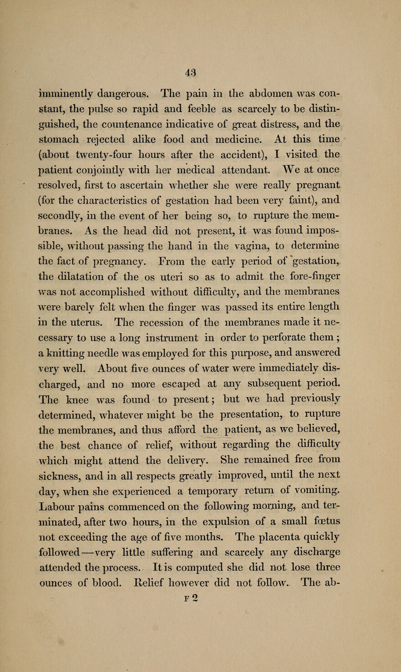 imminently dangerous. The pain in the abdomen was con- stant, the pulse so rapid and feeble as scarcely to be distin- guished, the countenance indicative of gTeat distress, and the stomach rejected alike food and medicine. At this time (about twenty-four hours after the accident), I visited the patient conjointly with her medical attendant. We at once resolved, first to ascertain whether she were really pregnant (for the characteristics of gestation had been very faint), and secondly, in the event of her being so, to ruptiu-e the mei(n- branes. As the head did not present, it was found impos- sible, without passing the hand in the vagina, to determine the fact of pregnancy. From the early period of gestation,, the dilatation of the os uteri so as to admit the fore-finger was not accomplished without difficulty, and the membranes were barely felt when the finger was passed its entire length in the uterus. The recession of the membranes made it ne- cessary to use a long instrument in order to perforate them ; a knitting needle was employed for this puqDose, and answered very well. About five ounces of water were immediately dis- charged, and no more escaped at any subsequent period. The knee was found to present; but we had previously determined, whatever might be the presentation, to rupture the membranes, and thus afford the patient, as we believed, the best chance of relief, without regarding the difficulty which might attend the delivery. She remained free from sickness, and in all respects greatly improved, until the next day, when she experienced a temporary return of vomiting. Labour pains commenced on the following moruing, and ter- minated, after two hours, in the expulsion of a small foetus not exceeding the age of five months. The placenta quickly followed—very little suffering and scarcely any discharge attended the process. It is computed she did not lose three ounces of blood. Relief however did not follow.. The ab- F 2