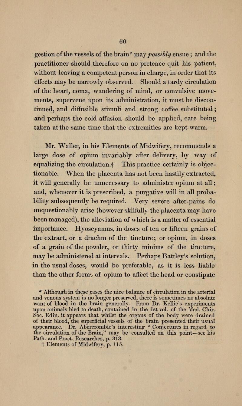 gestion of the vessels of the brain* lao^y possibly ensue; and the practitioner should therefore on no pretence quit his patient, without leaving a competent person in charge, in order that its effects may be narrowly observed. Should a tardy circulation of the heart, coma, wandering of mind, or convulsive move- ments, supervene upon its administration, it must be discon- tinued, and diffusible stimuli and strong coffee substituted; and perhaps the cold affusion should be applied, care being taken at the same time that the extremities are kept warm. Mr. Waller, in his Elements of Mid\\ifery, recommends a large dose of opium invariably after dehvery, by way of equalizing the circulation.f This practice certainly is objec- tionable. When the placenta has not been hastily extracted, it will generally be unnecessary to administer opium at all; and, whenever it is prescribed, a purgative will in all proba- bility subsequently be required. Very severe after-pains do unquestionably arise (however skilfully the placenta may liave been managed), the alleviation of which is a matter of essential importance. Hyoscyamus, in doses of ten or fifteen grains of the extract, or a drachm of the tincture; or opium, in doses of a grain of the powder, or thirty minims of the tincture, may be administered at intervals. Perhaps Battley's solution, in the usual doses, would be preferable, as it is less Hable than the other form*^. of opium to affect the head or constipate * Although in these cases the nice balance of circulation in the arterial and venous system is no longer preserved, there is sometimes no absolute want of blood in the brain generally. From Dr. Kellie's experiments upon animals bled to death, contained in the 1st vol. of the Med. Chir. Soc. Edin. it appears that whilst the organs of the body were drained of their blood, the superficial vessels of the brain presented their usual appearance. Dr. Abercrombie's interesting  Conjectures in regard to the circulation of the Brain, may be consulted on this point—see his Path, and Pract. Researches, p. 313. ■\ Element!! of Midwifery, p. 115.