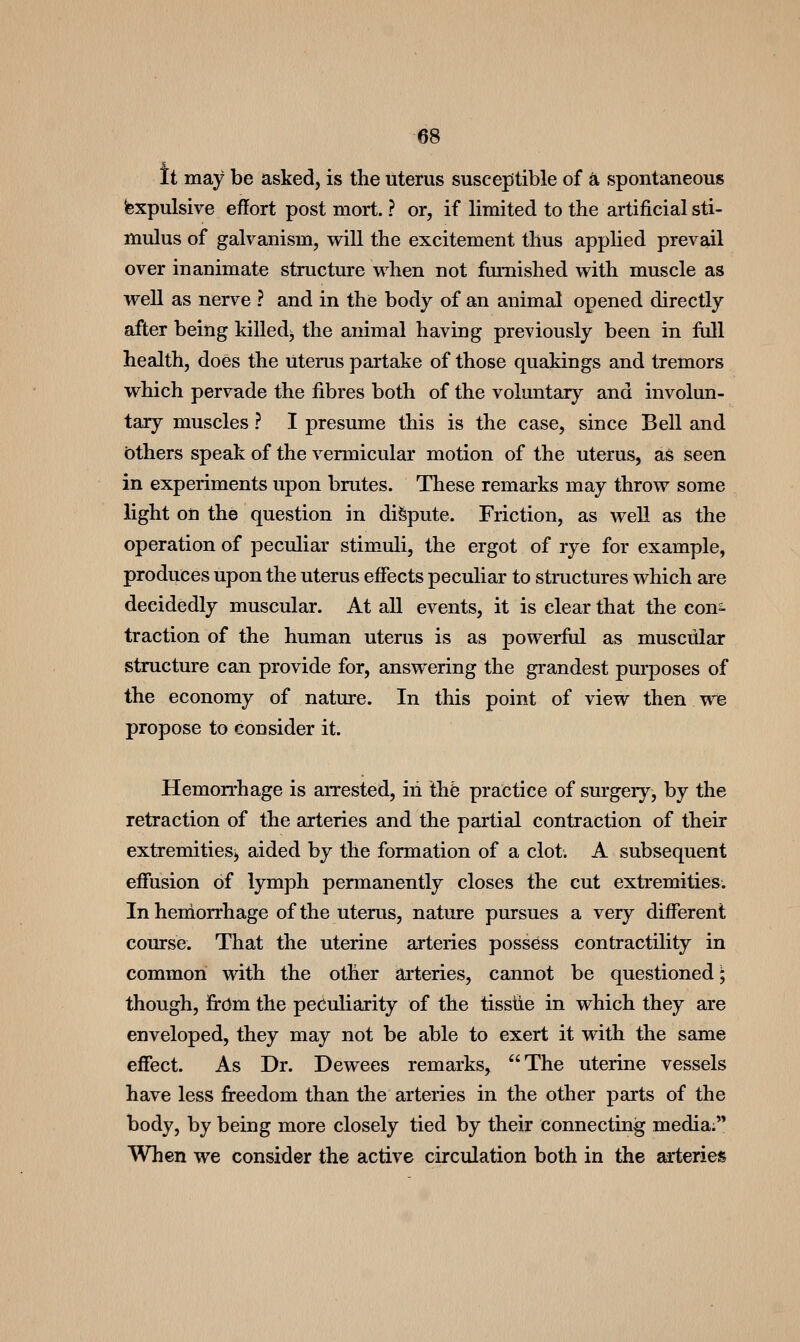 It may be asked, is the uterus susceptible of a spontaneous Expulsive effort post mort. ? or, if limited to the artificial sti- mulus of galvanism, will the excitement thus applied prevail over inanimate structure when not furnished with muscle as well as nerve ? and in the body of an animal opened directly after being killed^ the animal having previously been in full health, does the uterus partake of those quakings and tremors which pervade the fibres both of the voluntary and involun- tary muscles ? I presume this is the case, since Bell and bthers speak of the vermicular motion of the uterus, as seen in experiments upon brutes. These remarks may throw some light on the question in dispute. Friction, as well as the operation of peculiar stimuli, the ergot of rye for example, produces upon the uterus effects peculiar to structures which are decidedly muscular. At all events, it is clear that the con^ traction of the human uterus is as powerfiil as muscular structure can provide for, answering the grandest purposes of the economy of nature. In this point of view then we propose to consider it. Hemorrhage is arrested, in thb practice of surgery, by the retraction of the arteries and the partial contraction of their extremities, aided by the formation of a clot. A subsequent effusion of lymph permanently closes the cut extremities. In hemorrhage of the uterus, nature pursues a very different course. That the uterine arteries possess contractility in common with the other arteries, cannot be questioned; though, firdm the peculiarity of the tissiie in which they are enveloped, they may not be able to exert it with the same effect. As Dr. Dewees remarks^ The uterine vessels have less fireedom than the arteries in the other parts of the body, by being more closely tied by their connecting media; When we consider the active circulation both in the arteries