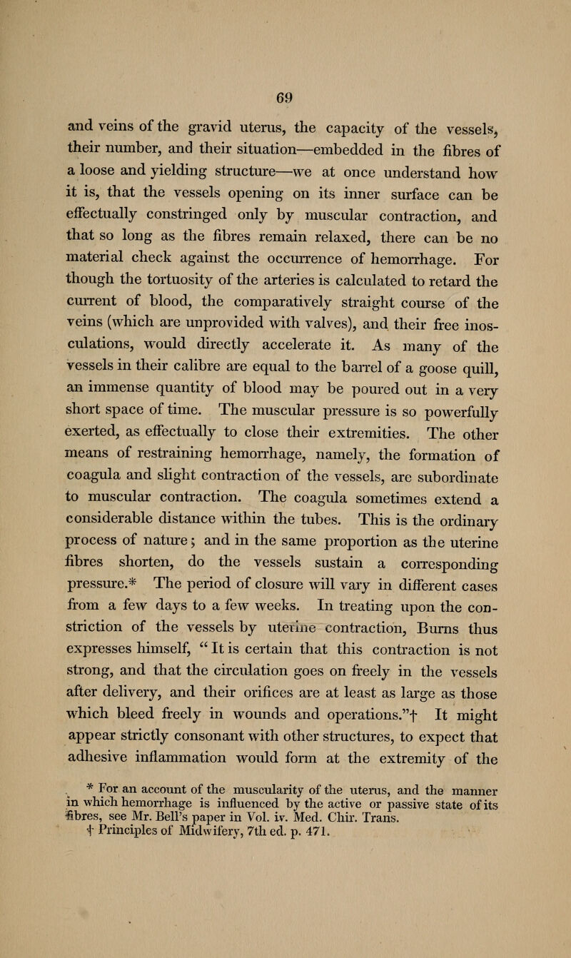 and veins of the gravid uterus, the capacity of the vessels, their number, and their situation—embedded in the fibres of a loose and yielding structure—we at once understand how it is, that the vessels opening on its inner surface can be effectually constringed only by muscular contraction, and that so long as the fibres remain relaxed, there can be no material check against the occurrence of hemorrhage. For though the tortuosity of the arteries is calculated to retard the current of blood, the comparatively straight course of the veins (which are unprovided with valves), and their fi-ee inos- culations, would directly accelerate it. As many of the vessels in their calibre are equal to the baiTel of a goose quill, an immense quantity of blood may be poured out in a very short space of time. The muscular pressure is so powerfully exerted, as effectually to close their extremities. The other means of restraining hemorrhage, namely, the formation of coagula and shght contraction of the vessels, are subordinate to muscular contraction. The coagula sometimes extend a considerable distance within the tubes. This is the ordinary process of nature; and in the same proportion as the uterine fibres shorten, do the vessels sustain a corresponding pressure.* The period of closure will vaiy in different cases fi'om a few days to a few weeks. In treating upon the con- striction of the vessels by uterine contraction. Bums thus expresses himself,  It is certain that this contraction is not strong, and that the circulation goes on fi-eely in the vessels after delivery, and their orifices are at least as large as those which bleed fireely in wounds and operations.t It might appear strictly consonant with other structures, to expect that adhesive inflammation would form at the extremity of the ,_ * For an account of the muscularity of the uterus, and the manner in which hemorrhage is influenced by the active or passive state of its ibres, see Mr. Bell's paper in Vol. iv. Med. Chir. Trans, t Principles of Midwifery, 7th ed. p. 471.