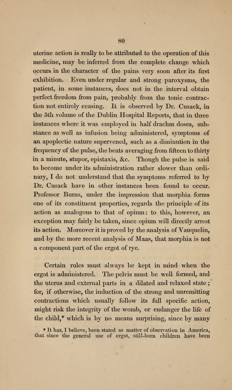 uterine action is really to be attributed to the operation of this medicine, may be inferred from the complete change which occurs in the character of the pains very soon after its first exhibition. Even under regular and strong paroxysms, the patient, in some instances, does not in the interval obtain perfect freedom from pain, probably fi-om the tonic contrac- tion not entirely ceasing. It is observed by Dr. Cusack, in the 5th volume of the Dublin Hospital Reports, that in three instances where it was employed in half drachm doses, sub- stance as well as infusion being administered, symptoms of an apoplectic nature supervened, such as a diminution in the frequency of the pulse, the beats averaging fi'om fifteen to thirty in a minute, stupor, epistaxis, &c. Though the pulse is said to become under its administration rather slower than ordi- nary, I do not understand that the symptoms referred to by Dr. Cusack have in other instances been found to occur. Professor Burns, under the impression that morphia forms one of its constituent properties, regards the principle of its action as analogous to that of opium: to this, however, an exception may fairly be taken, since opium will directly arrest its action. Moreover it is proved by the analysis of Vauquelin, and by the more recent analysis of Maas, that morphia is not a component part of the ergot of rye. Certain rules must always be kept in mind when the ergot is administered. The pelvis must be well formed, and the uterus and external parts in a dilated and relaxed state ; for, if otherwise, the induction of the strong and unremitting contractions which usually follow its full specific action, might risk the integrity of the womb, or endanger the life of the child,* which is by no means surprising, since by many * It has, I believe, been stated as matter of obseryation in America, that since the general use of ergot, still-bom children have been