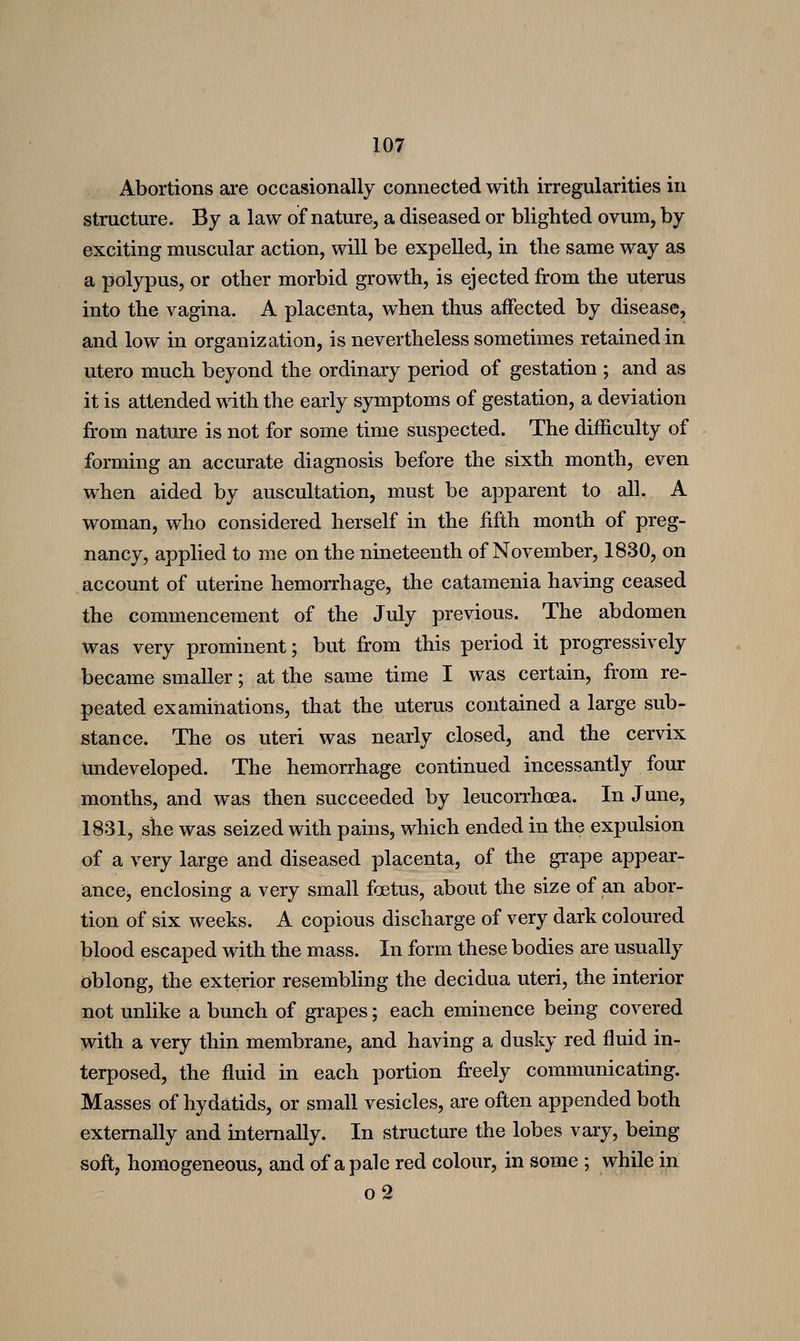 Abortions are occasionally connected with irregularities in structure. By a law of nature, a diseased or blighted ovum, by exciting muscular action, will be expelled, in the same way as a polypus, or other morbid growth, is ejected from the uterus into the vagina. A placenta, when thus affected by disease, and low in organization, is nevertheless sometimes retained in utero much beyond the ordinary period of gestation ; and as it is attended with the early symptoms of gestation, a deviation from nature is not for some time suspected. The difficulty of forming an accurate diagnosis before the sixth month, even when aided by auscultation, must be apparent to all. A woman, who considered herself in the fifth month of preg- nancy, applied to me on the nineteenth of November, 1830, on account of uterine hemorrhage, the catamenia having ceased the commencement of the July previous. The abdomen was very prominent; but from this period it progressively became smaller; at the same time I was certain, from re- peated examinations, that the uterus contained a large sub- stance. The OS uteri was nearly closed, and the cervix undeveloped. The hemorrhage continued incessantly four months, and was then succeeded by leucorrhoea. In June, 1831, she was seized with pains, which ended in the expulsion of a very large and diseased placenta, of the grape appear- anccj enclosing a very small foetus, about the size of an abor- tion of six weeks. A copious discharge of very dark coloured blood escaped with the mass. In form these bodies are usually dblong, the exterior resembling the decidua uteri, the interior not unlike a bunch of grapes; each eminence being covered with a very thin membrane, and having a dusky red fluid in- terposed, the fluid in each portion fr'eely communicating. Masses of hydatids, or small vesicles, are often appended both externally and internally. In structure the lobes vary, being soft, homogeneous, and of a pale red colour, in some ; while in o2