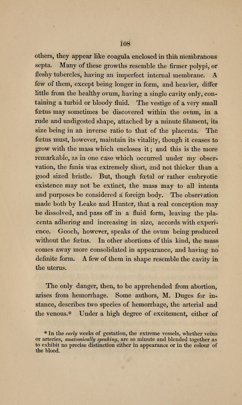 others, they appear like coagula enclosed in thin meriibranous septa. Many of these growths resemble the firmer polypi, or fleshy tubercles, having an imperfect internal membrane. A few of them, except being longer in form, and heavier, differ little from the healthy ovum, having a single cavity only, con- taining a turbid or bloody fluid. The vestige of a very small foetus may sometimes be discovered within the ovum, in a rude and undigested shape, attached by a minute filament, its size being in ah inverse ratio to that of the placenta. The fcetus must, however, maintain its vitality, though it ceases to grow with the mass which encloses it; and this is the more remarkable, as in one case which occurred under my obser- vation, the funis was extremely short, and not thicker than a good sized bristle^ But, though foetal or rather embryotic existence may not be extinct, the mass may to all intents and piurposes be considered a foreign body. The observation made both by Leake and Hunter, that a real conception may be dissolved, and pass off* in a fluid form, leaving the pla- centa adhering and increasing in size, accords with experi- ence. Gooch, however, speaks of the ovtim being produced without the foetus. In other abortions of this kind, the mass comes away more consolidated in appearance, and having no definite form* A few of them in shape resemble the cavity in the uterus. The only danger, then, to be apprehended fi*om abortion, arises fi:om hemorrhage. Some authors, M. Duges for in- stance, describes two species of hemorrhage, the arterial and the venous.* Under a high degree of excitement, either of * In the early weeks of gestation, the extreme vessels, whether veins or arteries, anatomically speaking, are so minute and blended together as to exhibit no precise distinction either in appearance or in the colour of the blood.